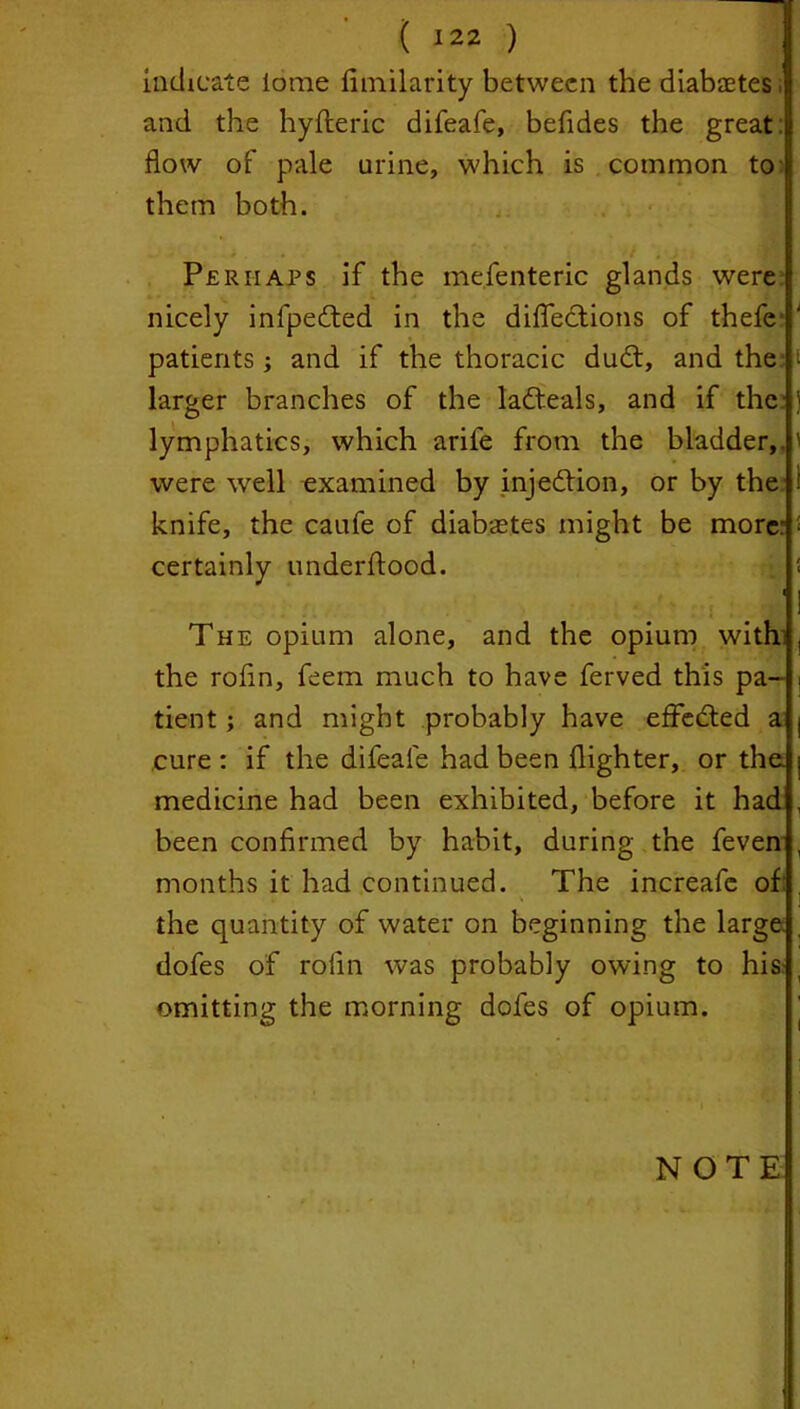 indicate tome fimilarity between the diabaetes and the hyfleric difeafe, befides the great: flow of pale urine, which is common to them both. Perhaps if the mefenteric glands were nicely infpedted in the diffections of thefe* patients; and if the thoracic dudt, and the larger branches of the ladteals, and if the lymphatics, which arife from the bladder,, were well examined by injection, or by the knife, the caufe of diabetes might be more' certainly underftood. The opium alone, and the opium with the rofin, feem much to have ferved this pa- tient ; and might probably have effected a cure : if the difeale had been (lighter, or the medicine had been exhibited, before it had been confirmed by habit, during the feven months it had continued. The increafe of: the quantity of water on beginning the large dofes of rofin was probably owing to his omitting the morning dofes of opium.