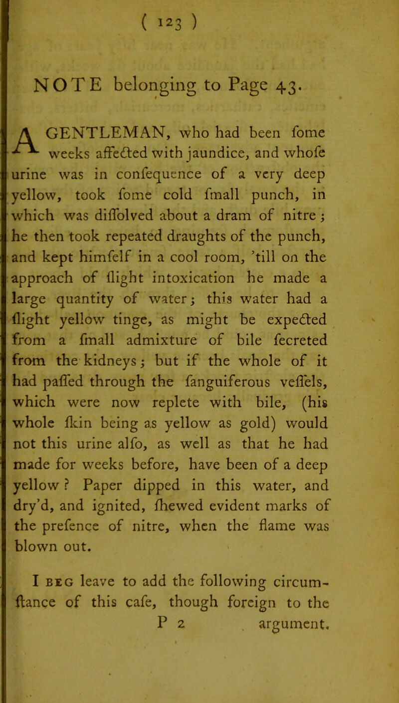 NOTE belonging to Page 43. A GENTLEMAN, who had been fome weeks affected with jaundice, and whofe urine was in confequence of a very deep yellow, took fome cold fmall punch, in which was diflolved about a dram of nitre ; he then took repeated draughts of the punch, and kept himfelf in a cool room, ’till on the approach of flight intoxication he made a large quantity of water; this water had a flight yellow tinge, as might be expected from a fmall admixture of bile fecreted from the kidneys; but if the whole of it had patted through the fanguiferous vettels, which were now replete with bile, (his whole fkin being as yellow as gold) would not this urine alfo, as well as that he had made for weeks before, have been of a deep yellow ? Paper dipped in this water, and dry’d, and ignited, fhewed evident marks of the prefence of nitre, when the flame was blown out. I beg leave to add the following circum- fiance of this cafe, though foreign to the P 2 argument.