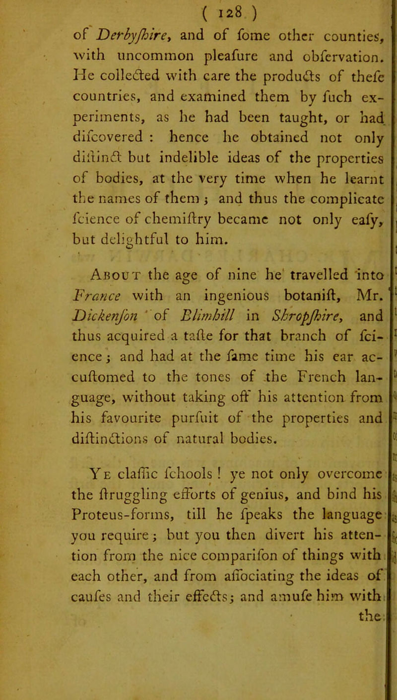 ( I*8 ) of Derbyjhire, and of fome other counties, with uncommon pleafure and obfervation. He collected with care the products of thefe countries, and examined them by fuch ex- periments, as he had been taught, or had difeovered : hence he obtained not only diltindl but indelible ideas of the properties of bodies, at the very time when he learnt the names of them and thus the complicate fcience of chemiftry became not only eafy, but delightful to him. * »• i i About the age of nine he travelled into France with an ingenious botanift, Mr. ‘ DickenJ'on of Blimbill in Shropjkire, and thus acquired a tafle for that branch of fci- ence ; and had at the fame time his ear ac- '■ cuftomed to the tones of the French lan- guage, without taking oft his attention from j his favourite purfuit of the properties and ■* diminutions of natural bodies. ' n Y e clafhc fchools ! ye not only overcome js the flruggling efforts of genius, and bind his Proteus-forms, till he fpeaks the language you require; but you then divert his atten- fi( tion from the nice comparifon of things with each other, and from affociating the ideas of caufes and their effedts; and amufe him with the.