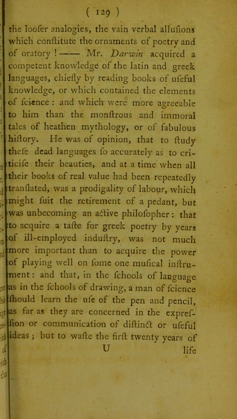the loofer analogies, the vain verbal allufions which conftitute the ornaments of poetry and of oratory ! Mr. Darwin acquired a , competent knowledge of the latin and greek languages, chiefly by reading books of ufeful knowledge, or which contained the elements of fcience : and which were more agreeable to him than the monftrous and immoral tales of heathen mythology, or of fabulous hiffory. He was of opinion, that to fludy thefe dead languages fo accurately as to cri- •5 iticife their beauties, and at a time when all . itheir books of real value had been repeatedly j itranflated, was a prodigality of labour, which j. might fuit the retirement of a pedant, but was unbecoming an aftive philofopher: that .. to acquire a tafte for greek poetry by years •r, of ill-employed induflry, was not much fj more important than to acquire the power of playing well on fome one mufical inftru- ment: and that, in the fchools of language o* as in the fchools of drawing, a man of fcience hi$ fhould learn the ufe of the pen and pencil, e as far as they are concerned in the expref- er flon or communication of diftindt or ufeful rjtl ideas ; but to wafle the firft twenty years of of U life fill