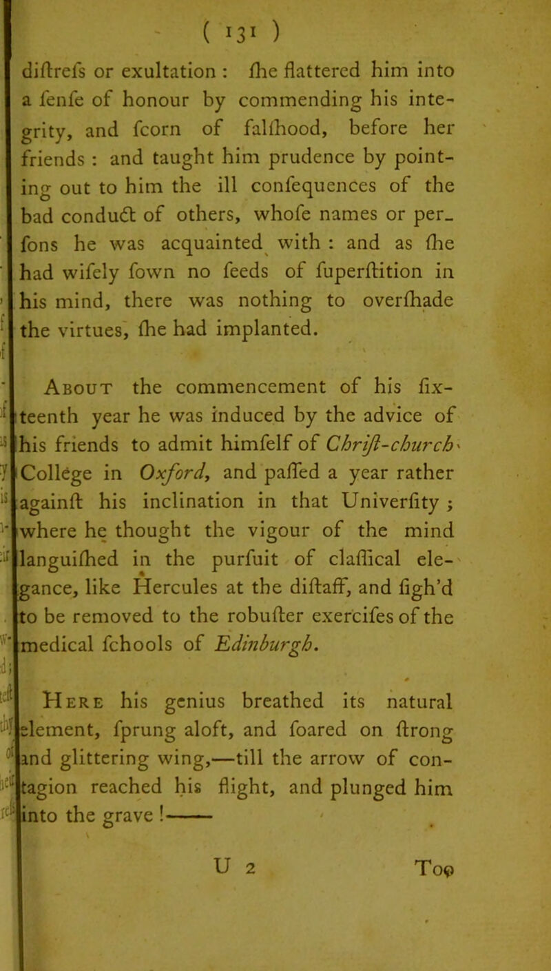 I ( 31 ) diftrels or exultation : /he flattered him into a fenfe of honour by commending his inte- grity, and fcorn of fallhood, before her friends : and taught him prudence by point- ing out to him the ill confequences of the bad conduct of others, whofe names or per_ fons he was acquainted with : and as /lie ' had wifely fown no feeds of fuperftition in ’ his mind, there was nothing to over/hade the virtues, /he had implanted. 1K ■■■■* '' About the commencement of his fix- eenth year he was induced by the advice of lis friends to admit himfelf of Chriji-church' College in Oxford, and pafled a year rather againfl: his inclination in that Univerfity ; where he thought the vigour of the mind languifhed in the purfuit of claflical ele- gance, like Hercules at the diftaff, and figh’d o be removed to the robufter exercifes of the medical fchools of Edinburgh. Here his genius breathed its natural element, fprung aloft, and foared on ftrong ‘ ind glittering wing,—till the arrow of con- 'iel tagion reached his flight, and plunged him *4 into the grave ! To$> U 2