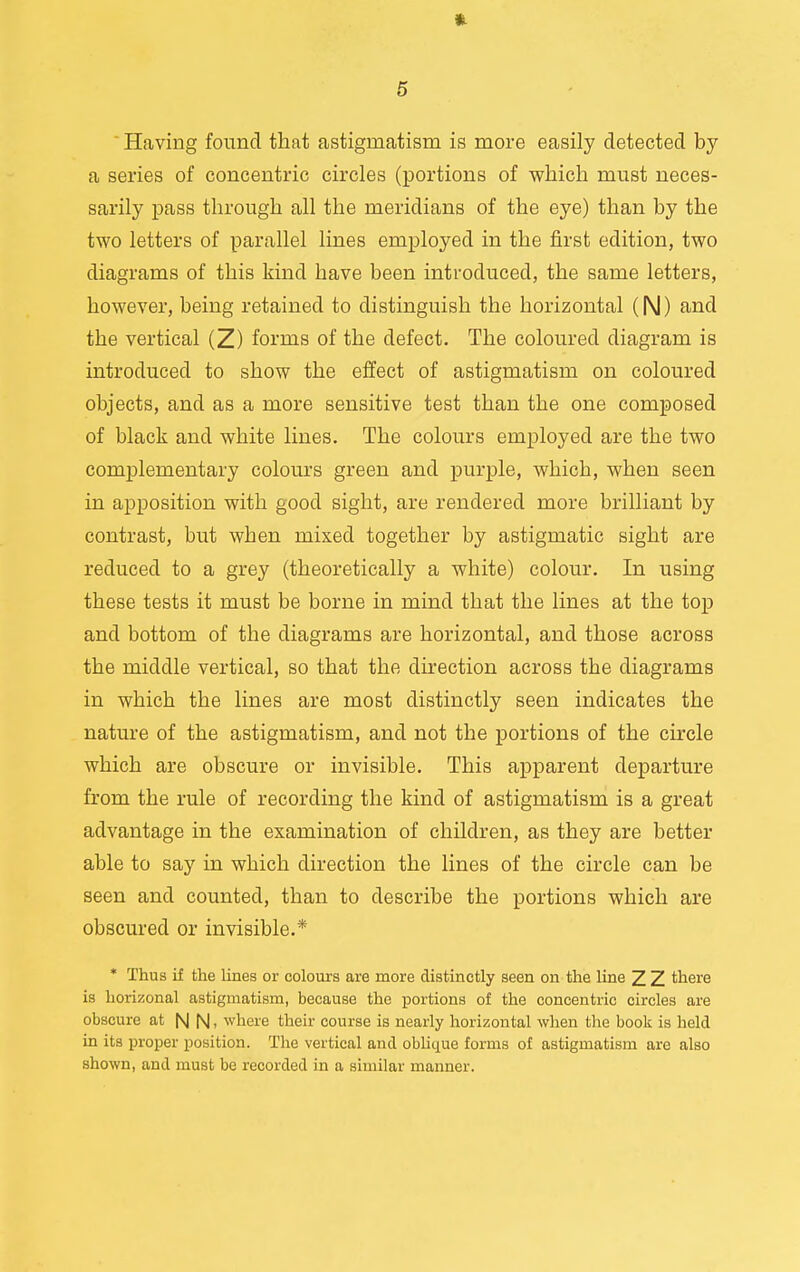 ' Having found that astigmatism is more easily detected by a series of concentric circles (portions of which must neces- sarily pass through all the meridians of the eye) than by the two letters of parallel lines employed in the first edition, two diagrams of this kind have been introduced, the same letters, however, being retained to distinguish the horizontal (N) and the vertical (Z) forms of the defect. The coloured diagram is introduced to show the effect of astigmatism on coloured objects, and as a more sensitive test than the one composed of black and white lines. The colours employed are the two complementary colours green and purple, which, when seen in apposition with good sight, are rendered more brilliant by contrast, but when mixed together by astigmatic sight are reduced to a grey (theoretically a white) colour. In using these tests it must be borne in mind that the lines at the top and bottom of the diagrams are horizontal, and those across the middle vertical, so that the direction across the diagrams in which the lines are most distinctly seen indicates the nature of the astigmatism, and not the portions of the circle which are obscure or invisible. This apparent departure from the rule of recording the kind of astigmatism is a great advantage in the examination of children, as they are better able to say in which direction the lines of the circle can be seen and counted, than to describe the portions which are obscured or invisible.* * Thus if the lines or colours are more distinctly seen on the line Z Z there is horizonal astigmatism, because the portions of the concentric circles are obscure at N |\|, where their course is nearly horizontal when the book is held in its proper position. The vertical and oblique forms of astigmatism are also shown, and must be recorded in a similar manner.