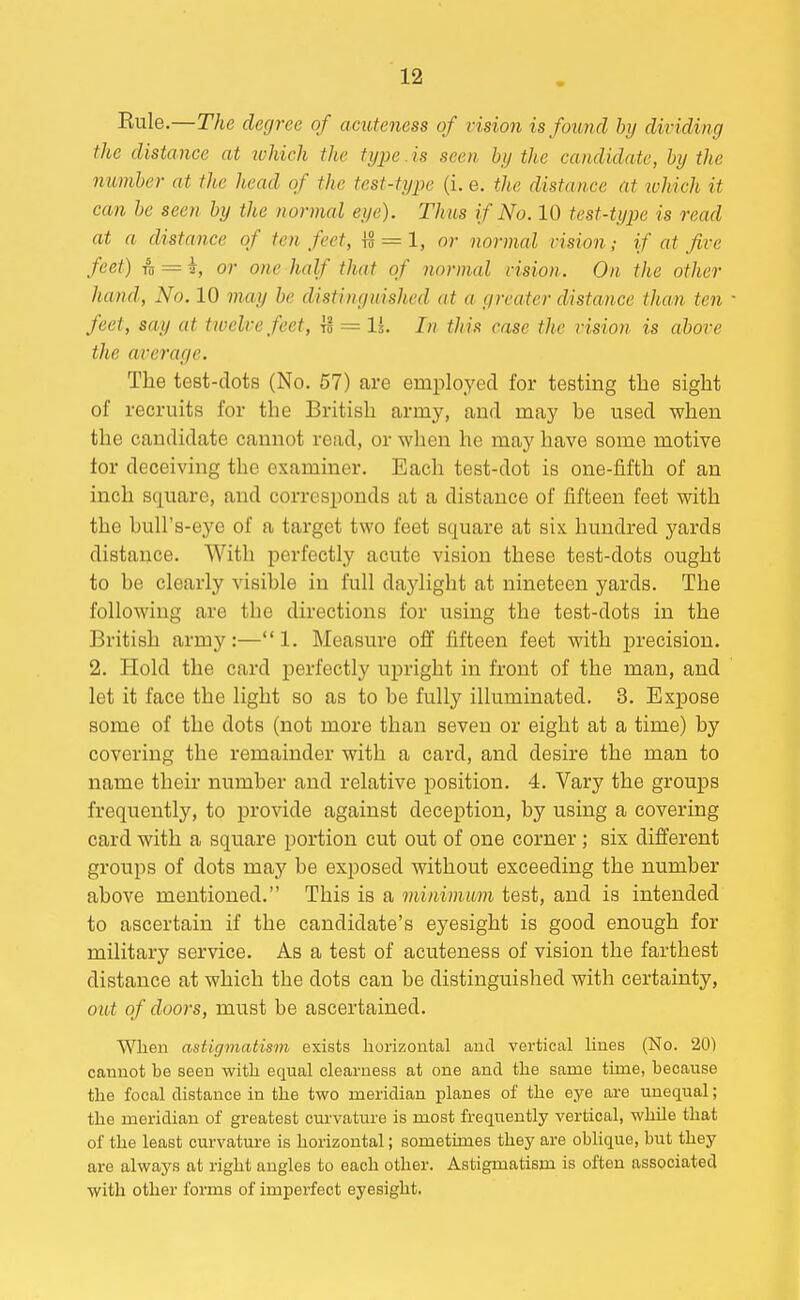 Rule.—The degree of acuteness of vision is found by dividing the distance at ichich the type.is seen by the candidate, by the number at the head of the test-type (i. e. the distance at ivhich it can be seen by the normal eye). Thus if No. 10 test-type is read at a distance of ten feet, IS = 1, or normal vision; if at five feet) TO = i, or one half that of normal vision. On the other hand, No. 10 may be distinguished at a greater distance than ten ' feet, say at trvelvefeet, Is = li. In this case the vision is above the average. The test-dots (No. 57) are employed for testing the sight of recruits for the British army, and may be used when the candidate cannot read, or when he may have some motive tor deceiving the examiner. Each test-dot is one-fifth of an inch square, and corresponds at a distance of fifteen feet with the bull's-eye of a target two feet square at six hundred yards distance. With perfectly acute vision these test-dots ought to be clearly visible in full daylight at nineteen yards. The following are the directions for using the test-dots in the British army:—1. Measure off fifteen feet with precision. 2. Hold the card perfectly vipright in front of the man, and let it face the light so as to be fully illuminated. 3. Expose some of the dots (not more than seven or eight at a time) by covering the remainder with a card, and desire the man to name their number and relative position. 4. Vary the groups frequently, to provide against deception, by using a covering card with a square portion cut out of one corner; six different groups of dots maj' be exposed without exceeding the number above mentioned. This is a minimum test, and is intended to ascertain if the candidate's eyesight is good enough for military service. As a test of acuteness of vision the farthest distance at which the dots can be distinguished with certainty, out of doors, must be ascertained. Wlien astigmatism exists horizontal aud vertical lines (No. 20) cannot be seen with equal clearness at one and the same time, because the focal distance in the two meridian planes of the eye are unequal; the meridian of greatest curvature is most frequently vertical, while that of the least curvature is horizontal; sometimes they are oblique, but they are always at right angles to each other. Astigmatism is often associated with other forms of imperfect eyesight.