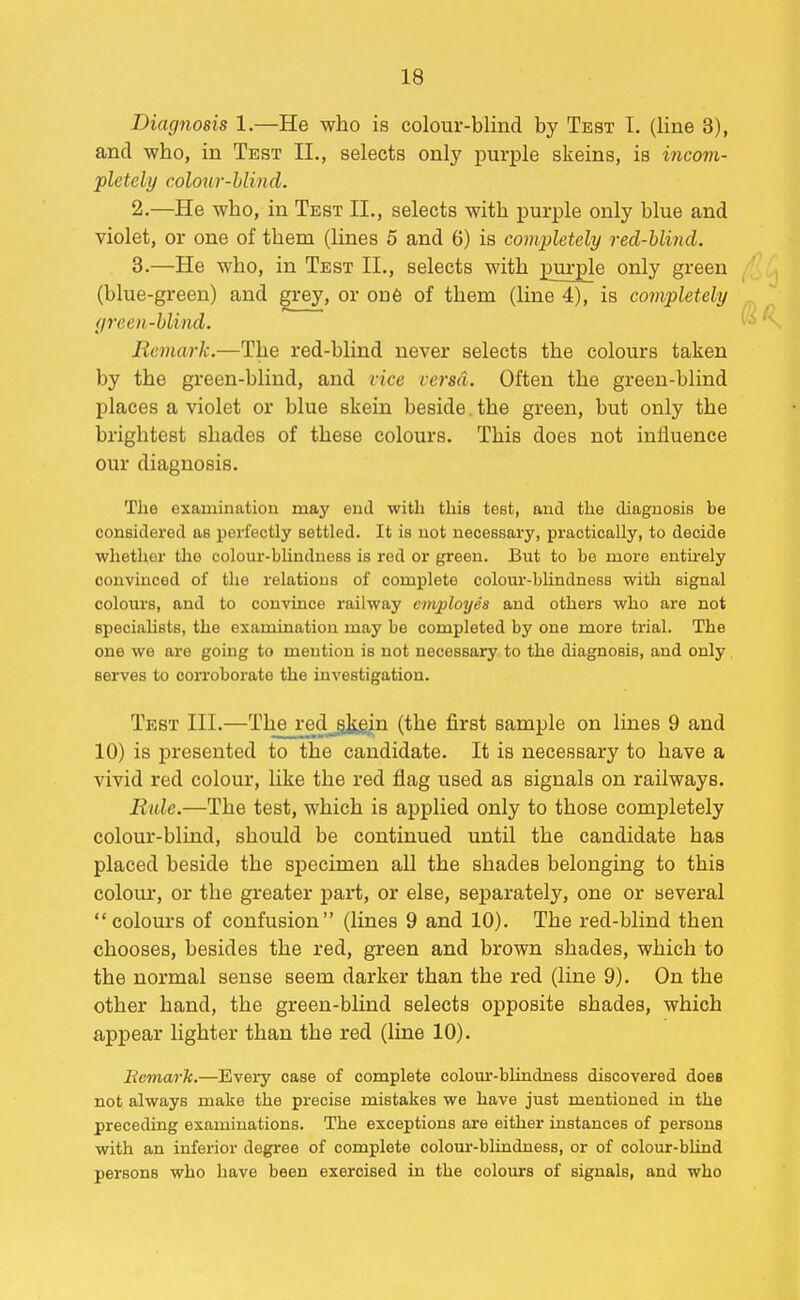 Diagnosis 1.—He who is colour-blind by Test I. (line 3), and who, in Test II., selects only purple skeins, is incom- pletely colour-blind. 2. —He who, in Test II., selects with purple only blue and violet, or one of them (lines 5 and 6) is completely red-blind. 3. —He who, in Test II., selects with purple only green (blue-green) and grey, or on6 of them (line 4), is completely (/reen-blind. Remark.—The red-blind never selects the colours taken by the green-blind, and vice versa. Often the green-blind places a violet or blue skein beside. the green, but only the brightest shades of these colours. This does not influence our diagnosis. The examination may end with this test, and the diagnosis be considered as perfectly settled. It is not necessary, practically, to decide whether tlie colom'-blinduess is red or green. But to be more entu'ely convinced of the relations of complete colom'-blindness with signal colours, and to convince railway employes and others who are not speciahsts, the examination may be completed by one more trial. The one we are going to mention is not necessary to the diagnosis, and only serves to coiToborate the investigation. Test III.—The red skein (the first sample on lines 9 and 10) is presented to the candidate. It is necessary to have a vivid red colour, like the red flag used as signals on railways. Rule.—The test, which is applied only to those completely colour-blind, should be continued until the candidate has placed beside the specimen all the shades belonging to this colour, or the greater part, or else, separately, one or several  colours of confusion (lines 9 and 10). The red-blind then chooses, besides the red, green and brown shades, which to the normal sense seem darker than the red (line 9). On the other hand, the green-bHnd selects opposite shades, which appear lighter than the red (line 10). Eemark.—Every case of complete colom'-blindness discovered does not always make the precise mistakes we have just mentioned in the preceding examinations. The exceptions are either instances of persons with an inferior degree of complete colour-blindness, or of colour-blind persons who have been exercised in the colours of signals, and who