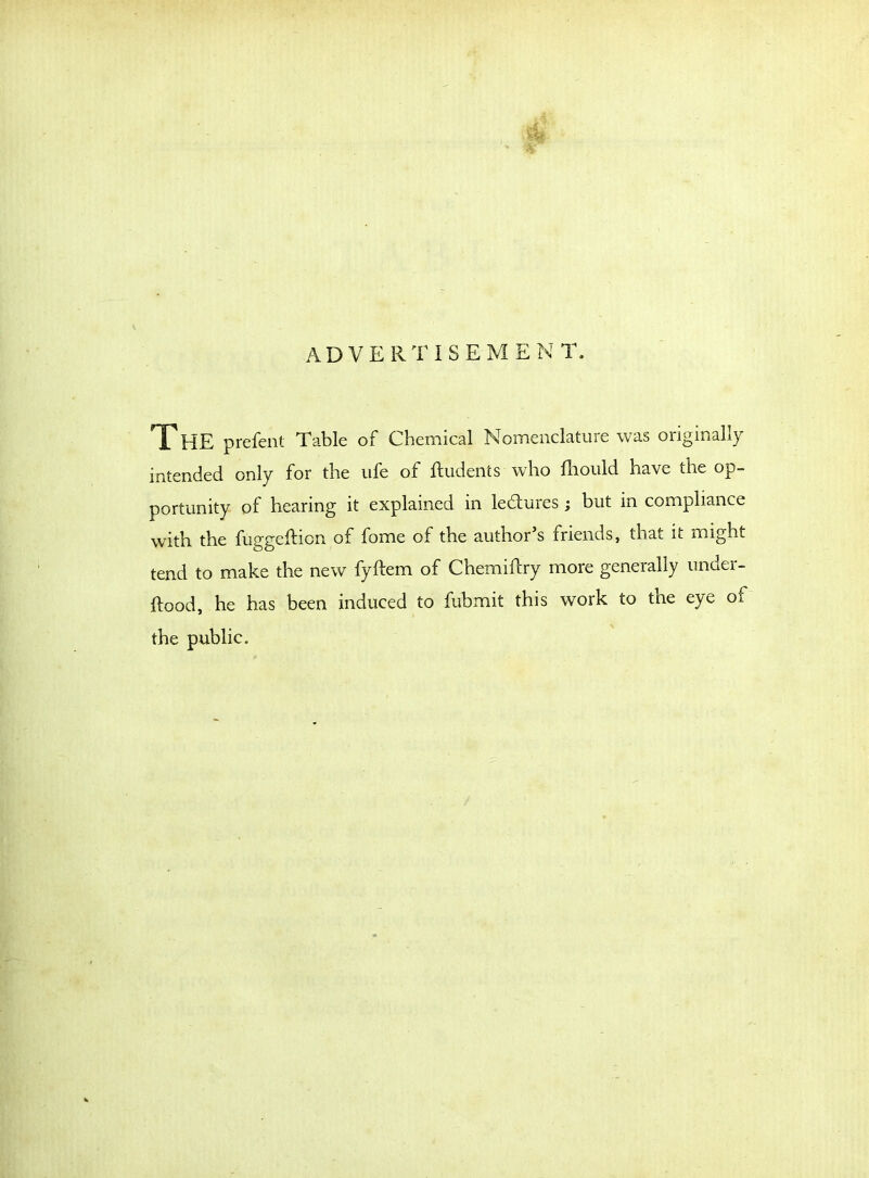 A D V E R T i S E M E N T. XHE prefent Table of Chemical Nomenclature was originally intended only for the ufe of ftudents who fhould have the op- portunity of hearing it explained in ledures ; but in compliance with the fuggefticn of fome of the author s friends, that it might tend to make the new fyftem of Chemiftry more generally under- ftood, he has been induced to fubmit this work to the eye of the public.