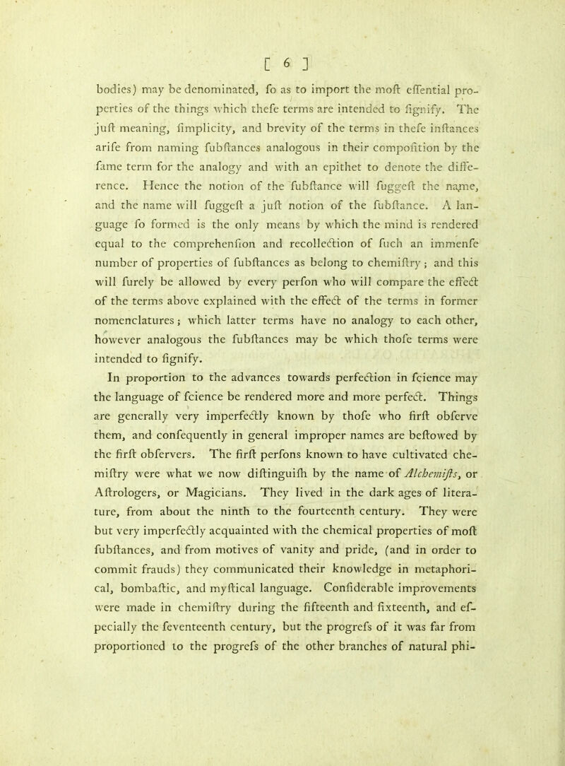 bodies) may be denominated, fo as to import the moll effential pro- perties of the things which thefe terms are intended to fignify. The juft meaning, fimplicity, and brevity of the terms in thefe inftances arife from naming fubftances analogous in their composition by the fame term for the analogy and with an epithet to denote the diffe- rence. Hence the notion of the fuhftance will fuggeft the na^ne, and the name will fuggeft a juft notion of the fuhftance. A lan- guage fo formed is the only means by w'hich the mind is rendered equal to the comprehenfion and recolledlion of fuch an immenfe number of properties of fubftances as belong to chemiftry ; and this will furely be allowed by every perfon who will compare the eftedt of the terms above explained with the effedt of the terms in former nomenclatures ; which latter terms have no analogy to each other, however analogous the fubftances may be which thole terms were intended to fignify. In proportion to the advances towards perfection in fcience may the language of fcience be rendered more and more perfedt. Things are generally very imperfedtly known by thofe who firft obferve them, and confequently in general improper names are bellowed by the firft obfervers. The firft perfons known to have cultivated che- miftry were what we now diftinguifh by the name of Alchemifts, or Aftrologers, or Magicians. They lived in the dark ages of litera- ture, from about the ninth to the fourteenth century. They were but very imperfedtly acquainted with the chemical properties of molt fubftances, and from motives of vanity and pride, (and in order to commit frauds) they communicated their knowledge in metaphori- cal, bombaftic, and myftical language. Confiderable improvements were made in chemiftry during the fifteenth and fixteenth, and ef- pecially the feventeenth century, but the progrefs of it was far from proportioned to the progrefs of the other branches of natural phi-