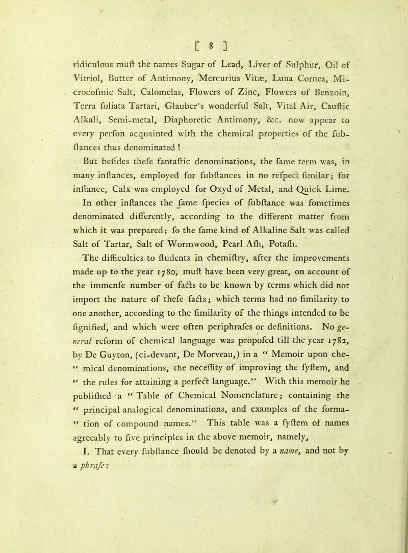 ridiculous muft the names Sugar of Lead, Liver of Sulphur, Oil of Vitriol, Butter of Antimony, Mercurius Vitæ, Luna Cornea, Mi- crocofmic Salt, Calomelas, Flowers of Zinc, Flowers of Benzoin, Terra foliata Tartari, Glauber’s wonderful Salt, Vital Air, Cauftic Alkali, Semi-metal, Diaphoretic Antimony, &c. now appear to every perfon acquainted with the chemical properties of the fub- ftances thus denominated ! But befides thefe fantaftic denominations, the fame term was, in many inftances, employed for fubftances in no refpedt fimilar ; for inftance. Calx was employed for Oxyd of Metal, and Quick Lime. In other inftances the fame fpecies of fubftance was fometimes denominated differently, according to the different matter from which it was prepared; fo the fame kind of Alkaline Salt was called Salt of Tartar, Salt of Wormwood, Pearl Afh, Potafh. The difficulties to fludents in chemiftry, after the improvements made up to the year 1780, muft have been very great, on account of the immenfe number of fadls to be known by terms which did not import the nature of thefe fadts ; which terms had no fimilarity to one another, according to the fimilarity of the things intended to be fignified, and which were often periphrafes or definitions. No ge- neral reform of chemical language was propofed till the year 1782, by De Guyton, (ci-devant. De Morveau,) in a ff Memoir upon che- “ mical denominations, the neceffity of improving the fyftem, and €f the rules for attaining a perfedl language.” With this memoir he publifhed a “ Table of Chemical Nomenclature ; containing the  principal analogical denominations, and examples of the forma- rf tion of compound names.” This table was a fyftem of names agreeably to five principles in the above memoir, namely, I. That every fubftance fhould be denoted by a name, and not by a phrajc :