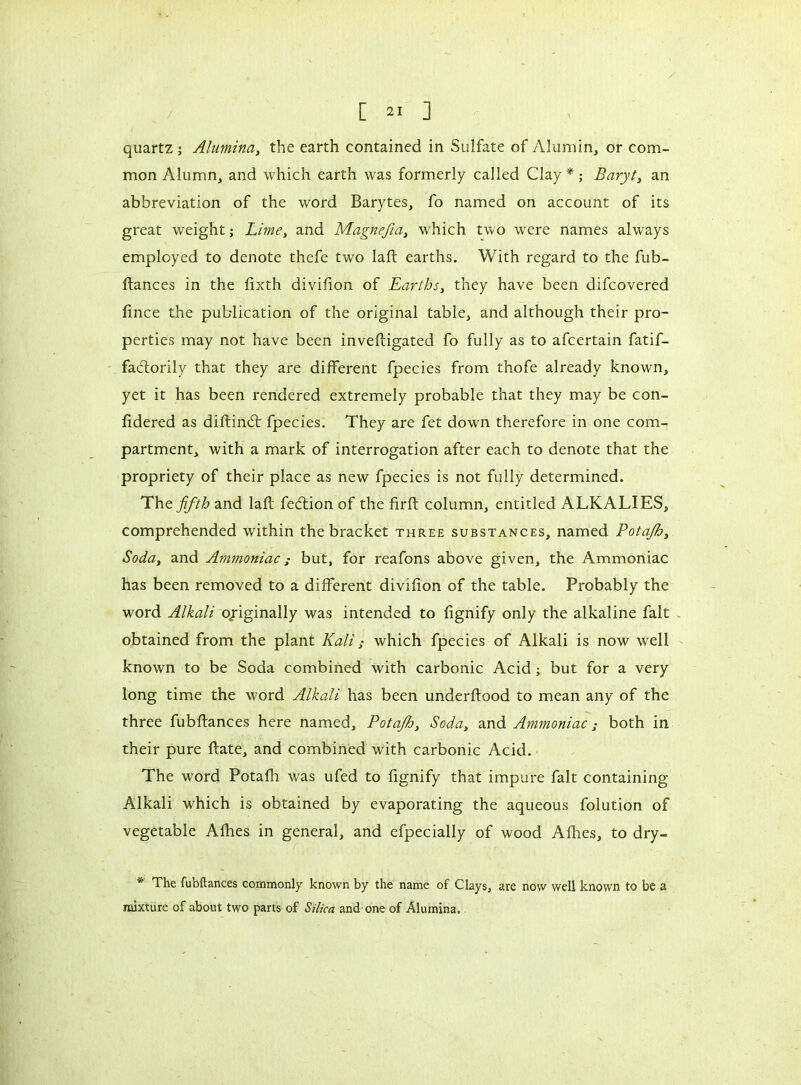 quartz ; Alumina, the earth contained in Sulfate of Alumin, or com- mon Alumn, and which earth was formerly called Clay * ; Baryt, an abbreviation of the word Barytes, fo named on account of its great weight ; Lime, and Magnefia, which two were names always employed to denote thefe two laft earths. With regard to the fub- ftances in the fixth divifion of Earths, they have been difcovered fince the publication of the original table, and although their pro- perties may not have been inveftigated fo fully as to afcertain fatif- faélorily that they are different fpecies from thofe already known, yet it has been rendered extremely probable that they may be con- fidered as diftind: fpecies. They are fet down therefore in one com1 partment, with a mark of interrogation after each to denote that the propriety of their place as new fpecies is not fully determined. The fifth and lafl fedion of the firft column, entitled ALKALIES, comprehended within the bracket three substances, named Potajb, Soda, and Ammoniac ; but, for reafons above given, the Ammoniac has been removed to a different divifion of the table. Probably the word Alkali o/iginally was intended to fignify only the alkaline fait . obtained from the plant Kali ; which fpecies of Alkali is now well known to be Soda combined with carbonic Acid ; but for a very long time the word Alkali has been underftood to mean any of the three fubftances here named, Potajb, Soda, and Ammoniac both in their pure ftate, and combined with carbonic Acid. The word Potafh was ufed to fignify that impure fait containing Alkali which is obtained by evaporating the aqueous folution of vegetable Afhes in general, and efpecially of wood Allies, to dry- The fubftances commonly known by the name of Clays, are now well known to be a mixture of about two parts of Silica and one of Alumina.