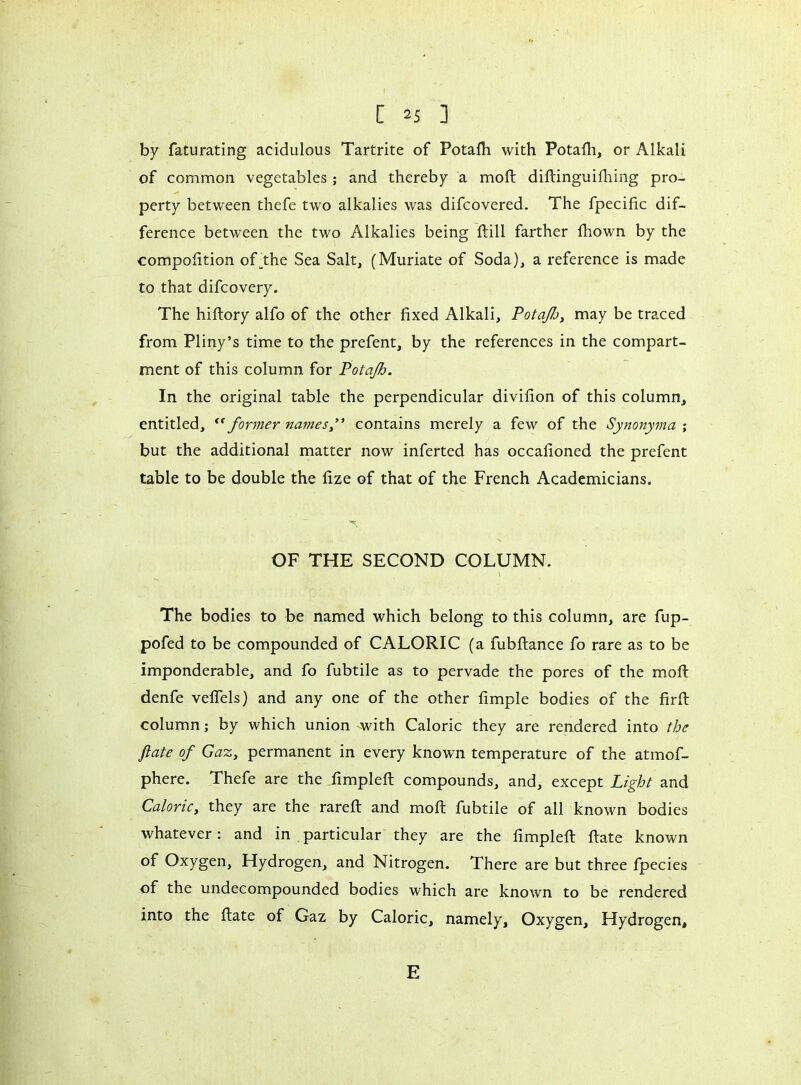 by faturating acidulous Tartrite of Potafh with Potafh, or Alkali of common vegetables ; and thereby a mo ft diftinguifhing pro- perty between thefe two alkalies was difcovered. The fpecific dif- ference between the two Alkalies being ftill farther fhown by the compofition of fhe Sea Salt, (Muriate of Soda), a reference is made to that difcovery. The hiftory alfo of the other fixed Alkali, Potaflj, may be traced from Pliny’s time to the prefent, by the references in the compart- ment of this column for Potafh. In the original table the perpendicular divifion of this column, entitled, “former names” contains merely a few of the Synonyma ; but the additional matter now inferted has occafioned the prefent table to be double the fize of that of the French Academicians. OF THE SECOND COLUMN. The bodies to be named which belong to this column, are fup- pofed to be compounded of CALORIC (a fubftance fo rare as to be imponderable, and fo fubtile as to pervade the pores of the mod: denfe veffels) and any one of the other fimple bodies of the firft column ; by which union with Caloric they are rendered into the fate of Gaz, permanent in every known temperature of the atmof- phere. Thefe are the fimpled: compounds, and, except Light and Caloric, they are the rarefl and mod: fubtile of all known bodies whatever : and in particular they are the fimpled: Rate known of Oxygen, Hydrogen, and Nitrogen. There are but three fpecies of the undecompounded bodies which are known to be rendered into the Rate of Gaz by Caloric, namely. Oxygen, Hydrogen, E