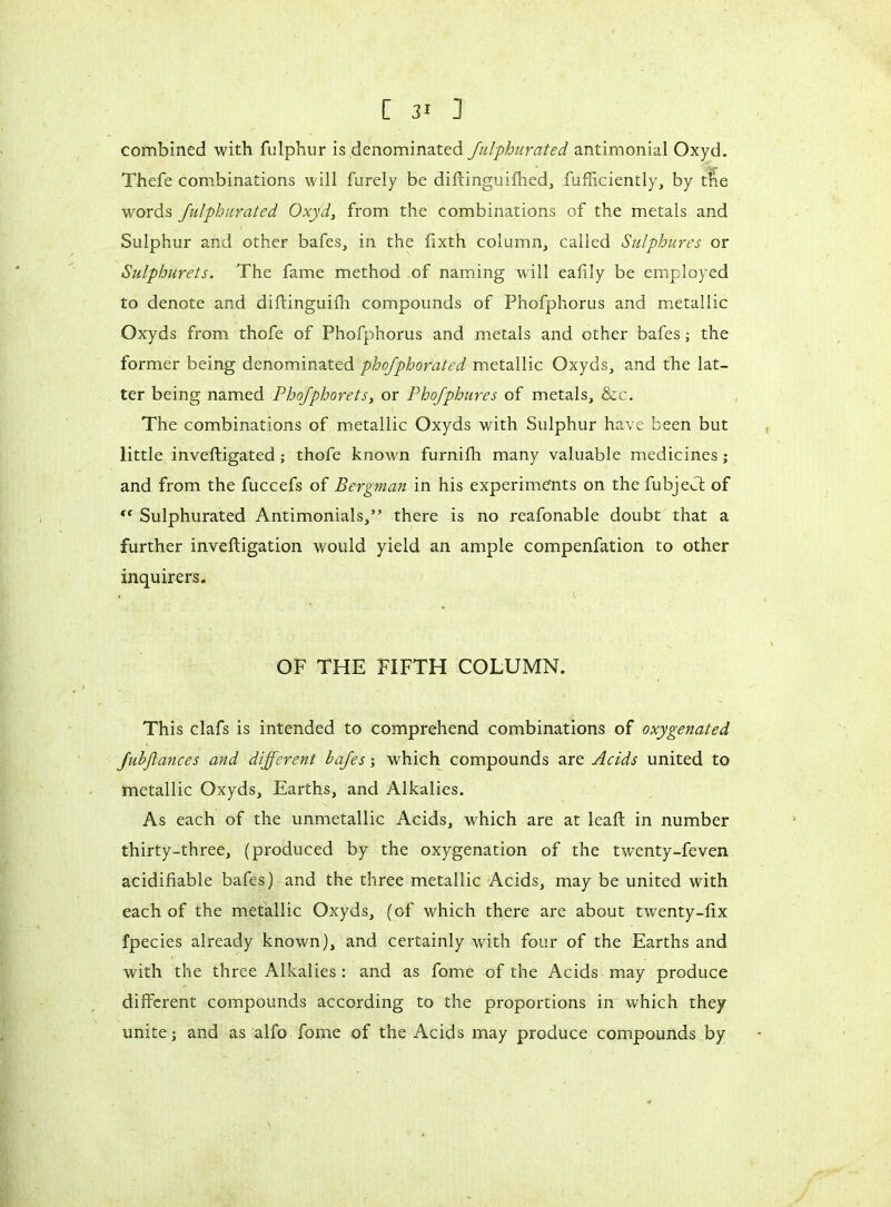 combined with fulphur is denominated fulphurated antimonial Oxyd. Thefe combinations will furely be difiinguifned, fufficiently, by the words fulphurated Oxyd, from the combinations of the metals and Sulphur and other bafes, in the fixth column, called Sulphur es or Sulphurets. The fame method of naming will eafily be employed to denote and diffinguifh compounds of Phofphorus and metallic Oxyds from thofe of Phofphorus and metals and other bafes ; the former being denominated phefphorated metallic Oxyds, and the lat- ter being named Phofphorets, or Phofphures of metals, &c. The combinations of metallic Oxyds with Sulphur have been but little inveftigated ; thofe known furnifh many valuable medicines ; and from the fuccefs of Bergman in his experiments on the fubjeU of f< Sulphurated Antimonials,” there is no reafonable doubt that a further inveftigation would yield an ample compenfation to other inquirers. . V - OF THE FIFTH COLUMN. This clafs is intended to comprehend combinations of oxygenated fubftances and different bafes ; which compounds are Acids united to metallic Oxyds, Earths, and Alkalies. As each of the unmetallic Acids, which are at leaf! in number thirty-three, (produced by the oxygenation of the twenty-feven acidifiable bafes) and the three metallic Acids, may be united with each of the metallic Oxyds, (of which there are about twenty-lix fpecies already known), and certainly with four of the Earths and with the three Alkalies: and as fome of the Acids may produce different compounds according to the proportions in which they unite ; and as alfo fome of the Acids may produce compounds by
