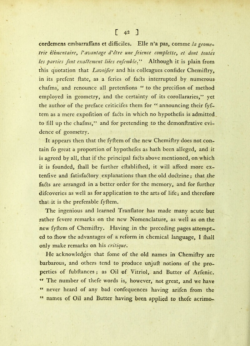cordemens embarraflans et difficiles. Elle n’a pas, comme la géomé- trie élémentairei l'avantage d'être une Jcience complette, et dont toutes les parties font exactement liées enjemble. Although it is plain from this quotation that Lavoifier and his colleagues confider Chemiftry, in its prefent ftate, as a feries of facts interrupted by numerous chafms, and renounce all pretenfions to the precifion of method employed in geometry, and the certainty of its corollararies,” yet the author of the preface criticifes them for “ announcing their fyf- tem as a mere expofition of fadts in which no hypothefis is admitted to fill up the chafms,” and for pretending to the demonftrative evi- dence of geometry. It appears then that the fyftem of the new Chemiftry does not con- tain fo great a proportion of hypothefes as hath been alleged, and it is agreed by all, that if the principal fadts above mentioned, on which it is founded, fhall be further eftablifhed, it will afford more ex- tenfive and fatisfadtory explanations than the old dodlrine ; that the fadts are arranged in a better order for the memory, and for further difcoveries as well as for application to the arts of life; and therefore that it is the preferable fyftem. The ingenious and learned Tranfiator has made many acute but rather fevere remarks on the new Nomenclature, as well as on the new fyftem of Chemiftry. Having in the preceding pages attempt- ed to fhow the advantages of a reform in chemical language, I fhall only make remarks on his critique. He acknowledges that fome of the old names in Chemiftry are barbarous, and others tend to produce unjuft notions of the pro- perties of fubftances ; as Oil of Vitriol, and Butter of Arfenic. <r The number of thefe words is, however, not great, and we have “ never heard of any bad confequences having arifen from the  names of Oil and Butter having been applied to thofe acrimo-