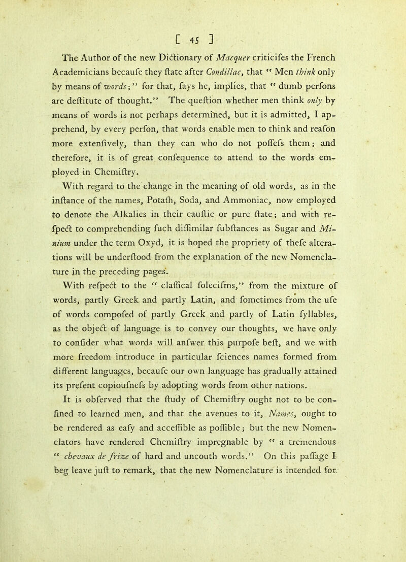 The Author of the new Dictionary of Macquer criticifes the French Academicians becaufe they ftate after Condillac, that ” Men think only by means of words;” for that, fays he, implies, that ff dumb perfons are deftitute of thought.” The queftion whether men think only by means of words is not perhaps determined, but it is admitted, I ap- prehend, by every perfon, that words enable men to think and reafon more extenfively, than they can who do not poffefs them ; and therefore, it is of great confequence to attend to the words em- ployed in Chemiftry. With regard to the change in the meaning of old words, as in the inftance of the names, Potafh, Soda, and Ammoniac, now employed to denote the Alkalies in their cauftic or pure ftate ; and with re- fpeCt to comprehending fuch diflimilar fubftances as Sugar and Mi- nium under the term Oxyd, it is hoped the propriety of thefe altera- tions will be underftood from the explanation of the new Nomencla- ture in the preceding pages. With refpeCt to the r< claflical folecifms,” from the mixture of r words, partly Greek and partly Latin, and fometimes from the ufe of words compofed of partly Greek and partly of Latin fyllables, as the objeCt of language is to convey our thoughts, we have only to conlider what words will anfwer this purpofe belt, and we with more freedom introduce in particular fciences names formed from different languages, becaufe our own language has gradually attained its prefent copioufnefs by adopting words from other nations. It is obferved that the ftudy of Chemiftry ought not to be con- fined to learned men, and that the avenues to it. Names, ought to be rendered as eafy and acceffible as poffible ; but the new Nomen- clators have rendered Chemiftry impregnable by ” a tremendous “ chevaux de frize of hard and uncouth words.” On this paffage I beg leave juft to remark, that the new Nomenclature is intended for