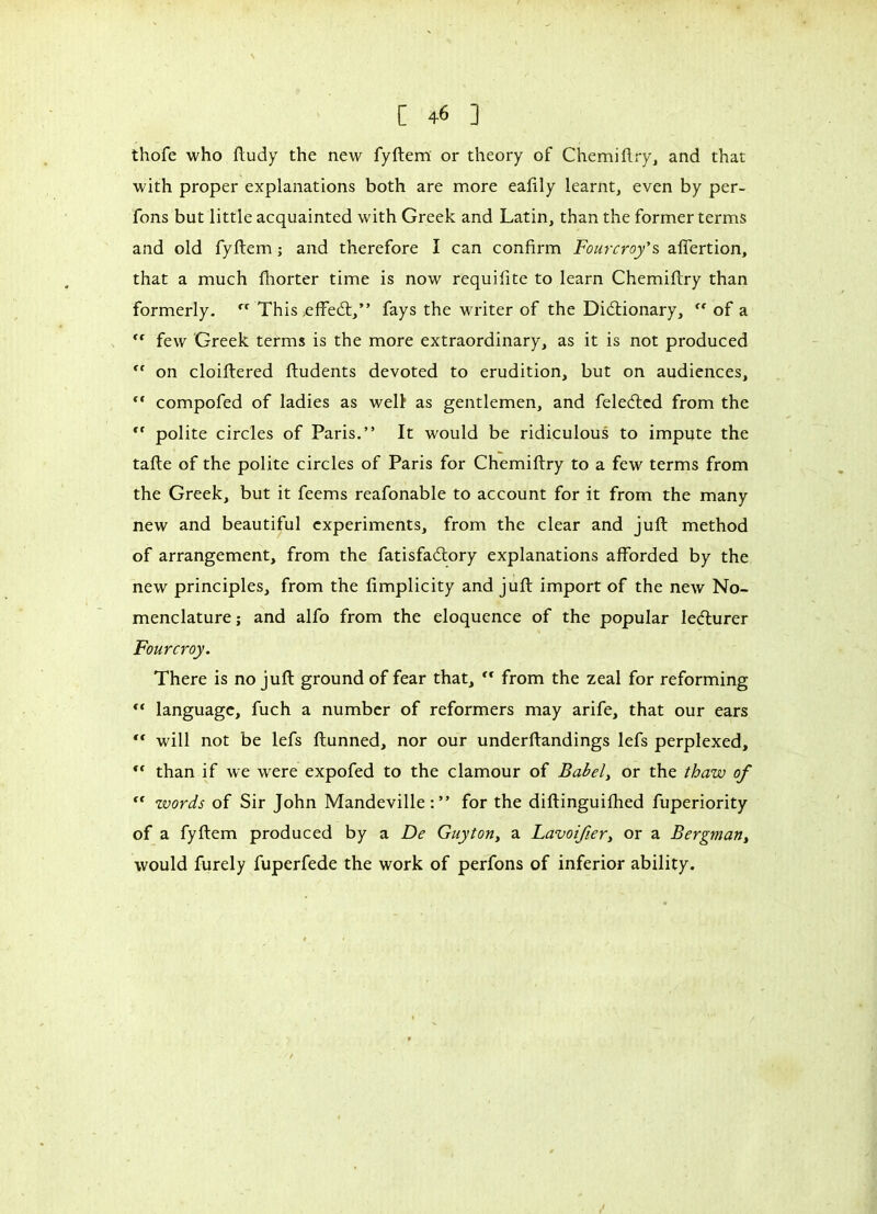 thofe who ftudy the new fyftem or theory of Chemiftry, and that with proper explanations both are more eafily learnt, even by per- fons but little acquainted with Greek and Latin, than the former terms and old fyftem ; and therefore I can confirm Fourcroy's affertion, that a much fhorter time is now requifite to learn Chemiftry than formerly. rt This >effe<ft,” fays the writer of the Dictionary, <( of a ” few Greek terms is the more extraordinary, as it is not produced <( on cloiftered ftudents devoted to erudition, but on audiences, ** compofed of ladies as welt as gentlemen, and felecfted from the cf polite circles of Paris.” It would be ridiculous to impute the tafte of the polite circles of Paris for Chemiftry to a few terms from the Greek, but it feems reafonable to account for it from the many new and beautiful experiments, from the clear and juft method of arrangement, from the fatisfaeftory explanations afforded by the new principles, from the fimplicity and juft import of the new No- menclature ; and alfo from the eloquence of the popular lecturer Fourcroy. There is no juft ground of fear that, ” from the zeal for reforming ** language, fuch a number of reformers may arife, that our ears ** will not be lefs ftunned, nor our underftandings lefs perplexed, ,c than if we were expofed to the clamour of Babel, or the thaw of “ words of Sir John Mandeville for the diftinguilhed fuperiority of a fyftem produced by a De Guyton, a Lavoifery or a Bergman, would furely fuperfede the work of perfons of inferior ability.