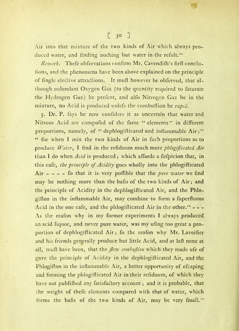 Air into that mixture of the two kinds of Air which always pro- duced water, and finding nothing but water in the refult.” Remark. Thefe obfervations confirm Mr. Cavendifh’s firft condu- irons, and the phenomena have been above explained on the principle of fingle elective attractions. It muft however be obferved, that al- \ though redundant Oxygen Gaz (to the quantity required to faturate the Hydrogen Gaz) be prefent, and alfo Nitrogen Gaz be in the mixture, no Acid is produced unlefs the combuftion be rapid. 5. Dr. P. fays he now confiders it as uncertain that water and Nitrous Acid are compofed of the fame “elements” in different proportions, namely, of  dephlogifticated and inflammable Air ; ” “ for when I mix the two kinds of Air in fuch proportions as to produce JVater, I find in the refiduum much more phlogifticated Air than I do when Acid is produced ; which affords a fufpicion that, in this cafe, the principle of Acidity goes wholly into the phlogifticated Air _ - - - fo that it is very poflible that the pure water we find may be nothing more than the bafis of the two kinds of Air ; and the principle of Acidity in the dephlogifticated Air, and the Phlo- gifton in the inflammable Air, may combine to form a fuperfluous Acid in the one cafe, and the phlogifticated Air in the other.” As the reafon why in my former experiments I always produced an acid liquor, and never pure water, was my ufing too great a pro- portion of dephlogifticated Air ; fo the reafon why Mr. Lavoifier and his friends generally produce but little Acid, and at laft none at all, muft have been, that the flow combuflion which they made ufe of gave the principle of Acidity in the dephlogifticated Air, and the Phlogifton in the inflammable Air, a better opportunity of efcaping and forming the phlogifticated Air in their refiduum, of which they have not publifhed any fatisfadtory account ; and it is probable, that the weight of thefe elements compared with that of water, which forms the bafis of the two kinds of Air, may be very fmall.”