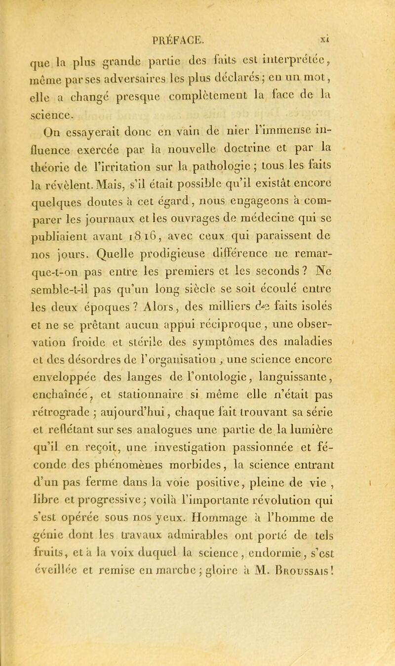 que la plus grande partie des faits est interprétée, même par ses adversaires les plus déclarés; en un mot, elle a changé presque complètement la face de la science. On essayerait donc en vain de nier Timmense in- fluence exercée par la nouvelle doctrine et par la théorie de l'irritation sur la pathologie ; tous les faits la révèlent. Mais, s'il était possible qu'il existât encore quelques doutes à cet égard, nous engageons à com- parer les journaux et les ouvrages de médecine qui se publiaient avant 1816, avec ceux qui paraissent de nos jours. Quelle prodigieuse différence ne remar- que-t-on pas entre les premiers et les seconds ? Ne semble-t-il pas qu'un long siècle se soit écoulé entre les deux époques? Alors, des milliers d/^ faits isolés et ne se prêtant aucun appui réciproque, une obser- vation froide et stérile des symptômes des maladies et des désordres de Torganisatiou , une science encore enveloppée des langes de l'ontologie, languissante, enchaînée, et stationnaire si même elle n'était pas rétrograde ; aujourd'hui, chaque iait trouvant sa série et reflétant sur ses analogues une partie de la lumière qu'il en l'eçoit, une investigation passionnée et fé- conde des phénomènes morbides, la science entrant d'un pas ferme dans la voie positive, pleine de vie , libre et progressive j voila l'importante révolution qui s'est opérée sous nos yeux. Hommage a l'homme de génie dont les travaux admirables ont porté de tels fruits, et a la voix duquel la science , endormie, s'est éveillée et remise en marche ; gloire a M. Broussais!