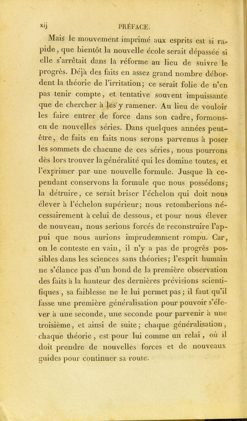 Mais le mouvement imprimé aux esprits est si ra^ pide, que bientôt la nouvelle école serait dépassée si elle s'arrêtait dans la réforme au lieu de suivre le progrès. Déjà des faits en assez grand nombre débor- dent la théorie de l'irritation; ce serait folie de n'en pas tenir compte, et, tentative souvent impuissante que de chercher à lés:'y ramener. Au lieu de vouloir les faire entrer de force dans son cadre, formons- en de nouvelles séries. Dans quelques années peut- être, de faits en faits nous serons parvenus à poser les sommets de chacune de ces séries, nous pourrons dès lors trouver la généralité qui les domine toutes, et l'exprimer par une nouvelle formule. Jusque là ce- pendant conservons la formule que nous possédons; la détruire, ce serait briser l'échelon qui doit nous élever à l'échelon supérieur; nous retomberions né- cessairement à celui de dessous, et pour nous élever de nouveau, nous serions forcés de reconstruire l'ap- pui que nous aurions imprudemment rompu. Car, on le conteste en vain, il n'y a pas de progrès pos- sibles dans les sciences sans théories ; l'esprit humain ne s'élance pas d'un bond de la première observation des faits a la hauteur des dernières prévisions scienti- fiques , sa faiblesse ne le lui permet pas ; il faut qu'il fasse une première généralisation pour pouvoir s'éle- ver a une seconde, une seconde pour parvenir à une troisième, et ainsi de suite ; chaque généralisation, chaque théorie, est pour lui comme un relai, où il doit prendre de nouvelles forces et de nouveaux guides pour continuer sa roule.