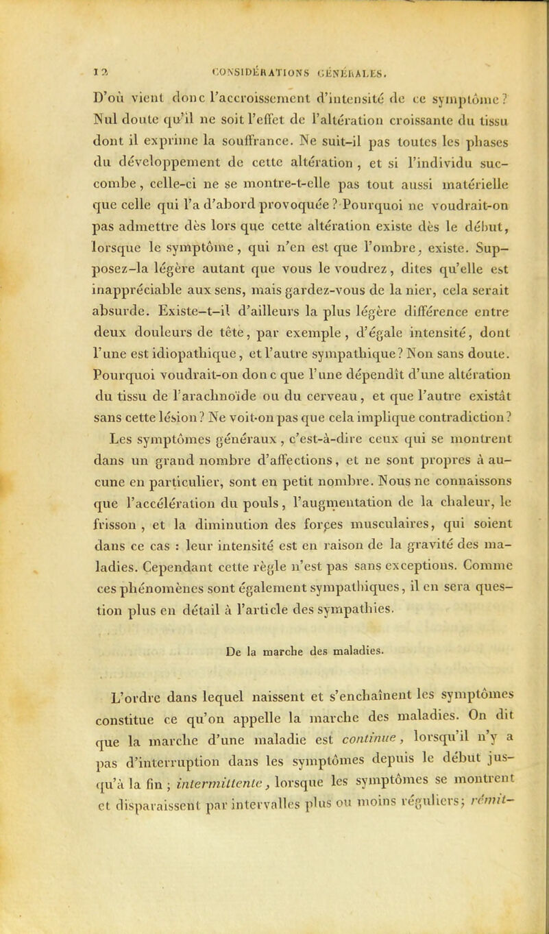 D'où vient donc l'accroissement d'intensité de ce symptôme? Nul doute i[\i A ne soit l'effet de l'altération croissante du tissu dont il exprime la souffrance. Ne suit-il pas toutes les phases du développement de cette altération , et si l'individu suc- combe , celle-ci ne se montre-t-elle pas tout aussi matérielle que celle qui l'a d'abord provoquée ? Pourquoi ne voudrait-on pas admettre dès lors que cette altération existe dès le dél)ut, lorsque le symptôme, qui n'en est que l'ombre, existe. Sup- posez-la légère autant que vous le voudrez, dites qu'elle est inappréciable aux sens, mais gardez-vous de la nier, cela serait absurde. Existe-t-i\ d'ailleurs la plus légère difféi'ence entre deux douleurs de tête, par exemple, d'égale intensité, dont l'une est idiopathique, et l'autre sympathique? Non sans doute. Pourquoi voudrait-on don c que l'une dépendît d'une altération du tissu de l'arachnoïde ou du cerveau, et que l'auti'e existât sans cette lésion ? Ne voit-on pas que cela implique contradiction? Les symptômes généraux , c'est-à-dire ceux qui se montrent dans un grand nombre d'affections, et ne sont propres à au- cune en particulier, sont en petit nombre. Nous ne connaissons que l'accélération du pouls, l'augmentation de la chaleur, le frisson , et la diminution des forpes musculaires, qui soient dans ce cas : leur intensité est en raison de la gravité des ma- ladies. Cependant cette règle n'est pas sans exceptions. Comme ces phénomènes sont également sympathiques, il en sera ques- tion plus en détail à l'article des sympathies. De la taarclie des maladies. L'ordre dans lequel naissent et s'enchaînent les symptômes constitue ce qu'on appelle la marche des maladies. On dit que la marche d'une maladie est continue, lorsqu'il n'y a pas d'interruption dans les symptômes depuis le début jus- qu'à la fin ; inlerviiltentc, lorsque les symptômes se montrent et disparaissent par intervalles plus ou moins réguliersj rémit--