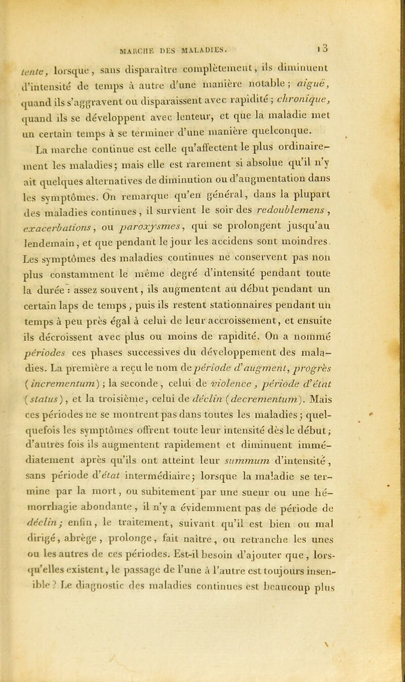 ititUe, lorsque, sans disparaiti-e complèteuient, ils diminuent d'intensité de temps à autre d'une uianière notable ; aiguë, quand ils s'aggravent ou disparaissent avec rapidité ; chronique, quand ds se développent avec lenteur, et que la maladie met un certain temps à se terminer d'une uianière quelconque. La niarclie continue est celle qu'affectent le plus ordinaire- ment les maladies 5 mais elle est rarement si absolue qu'il n'y ait quelques alternatives de diminution ou d'augmentation dans les symptômes. On remarque qu'en général, dans la plupart des maladies continues , il survient le soir des redoublemens , exacerùations, ou paroxysmes, qui se prolongent jusqu'au lendemain, et que pendant le jour les accideus sont moindres, Les symptômes des maladies continues ne conservent pas non plus constamment le même degré d'intensité pendant toute la durée : assez souvent, ils augmentent au début pendant un certain laps de temps, puis ils restent stationnaires pendant un temps à peu près égal à celui de leur accroissement, et ensuite ils décroissent avec plus ou moins de rapidité. On a nommé périodes ces phases successives du développement des mala- dies. La première a reçu le nom de période d'augmenl, progrès ( incrementum) ; la seconde , celui de violence, période d'élnt {status), et la troisième, celui de déclin (decrementum). Mais ces périodes ne se montrent pas dans toutes les maladies} quel- quefois les symptômes offrent toute leur intensité dès le début; d'autres fois ils augmentent rapidement et diminuent immé- diatement après qu'ils ont atteint leur summum d'intensité, sans période d'état intermédiaire^ lorsque la maladie se ter- mine par la mort, ou subitement par une sueur ou une hé- morrbagie abondante , il n'y a évidemment pas de période de déclin; enfin, le traitement, suivant qu'il est bien ou mal dirigé, abrège , prolonge, fait naître, ou retranche les unes ou les autres de ces périodes. Est-il besoin d'ajouter que, lors- «{u'elles existent, le passage de l'une à l'autre est toujours insen- ihlf ? Le diagnostic des maladies continues est beaucoup plus