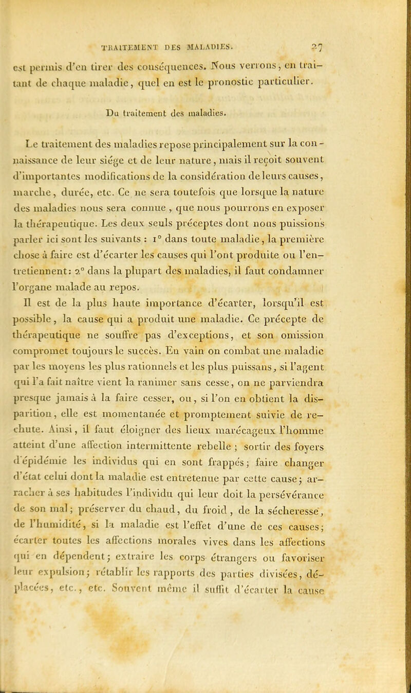 TKAITEMENT DES MALADIES. :>■'] est penuis d'en tirer des couséquences. rfous verrons, en trai- tant de chaque nxaladie, quel en est le pronostic particulier. Du traitement des maladies. Le U'aitenient des maladies repose pi-incipalement sur la con - naissance de leur siège et de leur nature, mais il reçoit souvent d'importantes modifications de la considération de leurs causes, marche, durée, etc. Ce ne sera toutefois que lorsque la nature des maladies nous sera connue , que nous pourrons en exposer la thérapeutique. Les deux seuls préceptes dont nous puissions parler ici sont les suivants : i° dans toute maladie, la première chose à faire est d'écarter les causes qui l'ont produite ou l'en- tretiennent: 2° dans la plupart des maladies, il faut condamner l'organe malade au repos. Il est de la plus haute importance d'écarter, lorsqu'il est possible, la cause qui a produit une maladie. Ce précepte de thérapeutique ne souffre pas d'exceptions, et son omission compromet toujours le succès. Eu vain on combat une maladie par les moyens les plus rationnels et les plus puissans, si l'agent qui l'a fait naître vient la ranimer sans cesse, on ne parviendra presque jamais à la faire cesser, ou, si l'on en obtient la dis- parition, elle est momentanée et promptement suivie de re- chute. Ainsi, il faut éloigner des lieux marécagetix l'homme atteint d'une affection intermittente rebelle ; sortir des foyers d'épidémie les individus qui en sont frappés; faire changer d'état celui dont la maladie est entretenue par cette cause j ar- racher à ses habitudes l'individu qui leur doit la persévérance de son mal; préserver du chaud, du froid , de la sécheresse, de l'humidité, si la maladie est l'effet d'une de ces causes; écarter toutes les affections morales vives dans les affections i[ui en dépendent; extraire les corps étrangers ou favoriser leur expulsion; rétablir les rapports des parties divisées, dé- placées, etc., etc. Souvent même il suffit d'écarter la cause