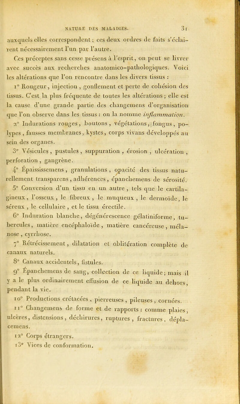 auxquels elles correspondent ; ces deux ordres de faits s'éclai- rent nécessairement l'un par l'autre. Ces préceptes sans cesse présens à l'esprit, on peut se livrer avec succès aux recherches anatomico-pathologiques. Voici les altérations que l'on rencontre dans les divers tissus : 1° Rougeur, injection , gonflement et perte de cohésion des tissus. C'est la plus fréquente de toutes les altérations ; elle est la cause d'une grande partie des changemens d'organisation que l'on observe dans les tissus : ou la nomme inflammation. a Indurations rouges, boutons, végétations, fongus, po- lypes , fausses membranes, kystes, corps vivans développés au sein des organes. 3° Vésicules , pustules , suppuration , érosion , ulcération , perforation, gangrène. 4° Epaississemens , granulations , opacité des tissus natu- rellement transparens , adhérences , épanchemens de sérosité. 5° Conversion d'un tissu en un. autre , tels que le cartila- gineux , l'osseux , le fibreux , le muqueux , le dermoïde, le séreux , le cellulaire , et le tissu érectile. 6° Induration blanche, dégénérescence gélatiniforme, tu- bercules, matière encéphaloïde , matière cancéreuse , méla- nose , cyrrhose. 7° Rétrécissement, dilatation et oblitération complète de canaux naturels. 8 Canaux accidentels, fistules. 9 Épanchemens de sang, collection de ce liquide ; mais il y a le plus ordinairement effusion de ce liquide au dehors, pendant la vie. 10 Productions crétacées, pierreuses, pileuses, cornées. II Changemens de forme et de rapports: comme plaies, ulcères, distensions, déchirures, ruptures, fractures, dépla- cemens. 12° Corps étrangers. xZ Vices de conformation.