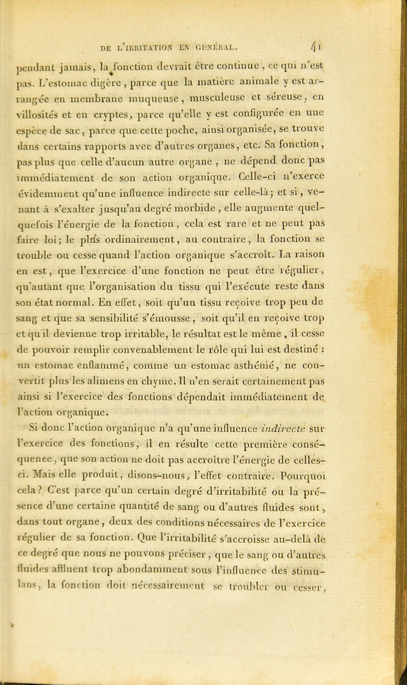 pendant jamais, la Jonction devrait être continue , ce qui n'est pas. L'estomac digère , parce que la matière animale y est ar- rangée en membrane muqueuse, musculeuse et séreuse, en villosités et en cryptes, parce qu'elle y est configurée en une espèce de sac, parce que cette poche, ainsi organisée, se trouve dans certains rapports avec d'autres organes, etc. Sa fonction, pas plus que celle d'aucun autre organe , ne dépend donc pas immédiatement de son action organique. Celle-ci n'exerce évidemment qu'une influence indirecte sur celle-là^ et si, ve- nant à s'exalter jusqu'au degré morbide , elle augmente quel- quefois réuergie de la fonction, cela est rare et ne peut pas faire loi ; le plds ordinairement, au conti-aire, la fonction se trouble ou cesse quand l'action organique s'accroît. La raison en est, que l'exercice d'une fonction ne peut être régulier, qu'autant que l'organisation du tissu qui l'exécute reste dans son état normal. En eflet, soit qu'un tissu reçoive trop peu de sang et que sa sensibilité s'émousse, soit qu'il en reçoive trop et qu il devienne trop irritable, le résultat est le même , il cesse de pouvoir remplir convenablement le rôle qui lui est destiné : un estomac enflammé, comme un estomac asthénié, ne con- vertit plus les alimens en chyme. Il n'en serait certainement pas ainsi si l'exercice des fonctions dépendait immédiatement de l'action organique. Si donc l'action organique n'a qu'une influence indirecte sur l'exercice des fonctions, il en résulte cette première consé- quence, que son action ne doit pas accroître l'énergie de celles- ci. Mais elle produit, disons-nous, l'effet contraire. Pourquoi cela? Cest parce qu'un certain degré d'irritabiUté ou la pré- sence d'une certaine quantité de sang ou d'autres fluides sont, dans tout organe, deux des conditions nécessaires de l'exercice régulier de sa fonction. Que l'irritabiUté s'accroisse au-delà de ce degré que nous ne pouvons préciser, que le sang ou d'autres fluides affluent trop abondamment sous l'influen-ce des stimu- l.-ins, la fonction doit nécessairement se troulilcr ou cesser,