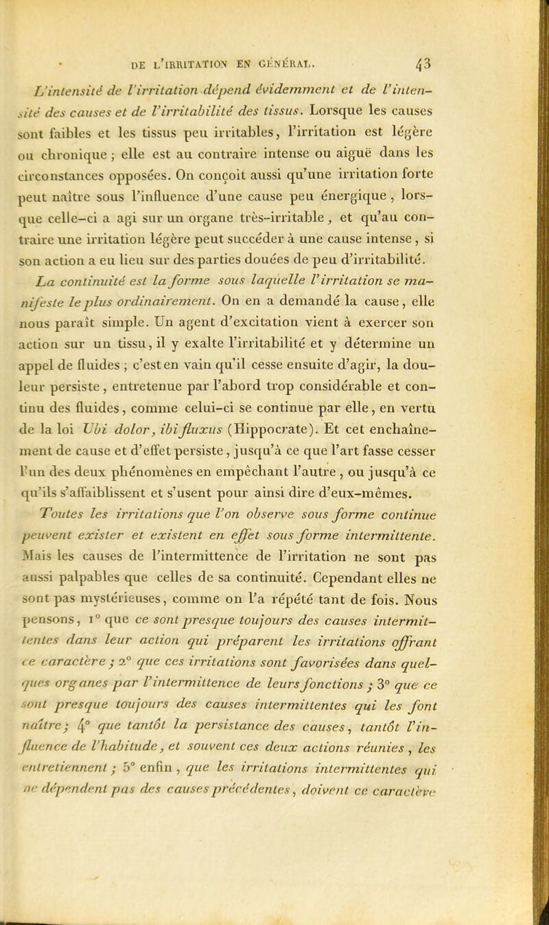 L'intensité de l'irritation dépend évidemment et de l'inten- sité des causes et de l'irritabilité des tissus. Lorsque les causes sont faibles et les tissus peu irritables, l'irritation est légère ou chronique ; elle est au contraire intense ou aiguë dans les circonstances opposées. On conçoit aussi qu'une irritation forte peut naître sous l'influence d'une cause peu énergique , lors- que celle-ci a agi sur un organe très-irritable , et qu'au con- traire une irritation légère peut succéder à une cause intense, si son action a eu lieu sur des parties douées de peu d'irritabilité. La continuité est la forme sous laquelle l'irritation se ma- nifeste le plus ordinairement. On en a demandé la cause, elle nous paraît simple. Un agent d'excitation vient à exercer son action sur un tissu, il y exalte l'irritabilité et y détermine un appel de fluides ; c'est en vain qu'il cesse ensuite d'agir, la dou- leur persiste, entretenue par l'abord trop considérable et con- tinu des fluides, comme celui-ci se continue par elle, en vertu de la loi IJbi dolor, ihifluxus (Hippocrate). Et cet enchaîne- ment de cause et d'effet persiste, jusqu'à ce que l'art fasse cesser l'un des deux phénomènes en empêchant l'autre , ou jusqu'à ce qu'ils s'affaiblissent et s'usent pour ainsi dire d'eux-mêmes. Toutes les irritations que l'on observe sous forme continue peuvent exister et existent en effet sous forme intermittente. Mais les causes de l'intermittence de l'irritation ne sont pas aussi palpables que celles de sa continuité. Cependant elles ne sont pas mystérieuses, comme on l'a répété tant de fois. Nous pensons, i que ce sont presque toujours des causes intermit- tentes dans leur action qui préparent les irritations offrant ce caractère ; i° que ces irritations sont favorisées dans quel- ques organes par l'intermittence de leurs fonctions ; 3° que ce sont presque toujours des causes intermittentes qui les font naître; 4° ^<^ tantôt la persistance des causes, tantôt l'in- fluence de l'habitude, et souvent ces deux actions réunies , les entretiennent ; 5° enfin , que les irritations intermittentes qui ne dépendent pas des causes précédentes, doivent ce caractet-'t'