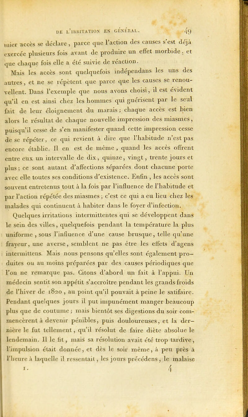 uiier accès se déclare , parce que l'action des causes s'est déjà exerce'e plusieurs fois avant de produire un effet morbide. et que chaque fois elle a été suivie de réaction. Mais les accès sont quelquefois indépendans les uns des autres, et ne se répètent que parce que les causes se renou- vellent. Dans l'exemple que nous avons choisi, il est évident qu'il en est ainsi chez les hommes qui guérisent par le seul fait de leur éloignement du marais ; chaque accès est bien alors le résultat de chaque nouvelle impression des miasmes, puisqu'il cesse de s'en manifester quand cette impression cesse de se répéter, ce qui revient à dire que l'habitude n'est pas encore établie. Il en est de même, quand les accès offrent entre eux un intervalle de dix, quinze, vingt, trente jours et plus ; ce sont autant d'affections séparées dont chacune porte avec elle toutes ses conditions d'existence. Enfin , les accès sont souvent entretenus tout à la fois par l'influence de l'habitude et par l'action répétée des miasmes ; c'est ce qui a eu lieu chez les malades qui continuent à habiter dans le foyer d'infection. Quelques irritations intermittentes qui se développent dans le sein des villes, quelquefois pendant la tempéi'ature la plus uniforme , sous l'influence d'une cause brusque, telle c£u'une frayeur, une averse, semblent ne pas être les effets d'agens intermittens. Mais nous pensons qu'elles sont également pro- duites ou au moins préparées par des causes périodiques que l'on ne remarque pas. Citons d'abord un fait à l'appui. Un médecin sentit son appétit s'accroître pendant les grands froids de l'hiver de 1820 , au point qu'il pouvait à peine le satifaire. Pendant quelques jours il put impunément manger beaucoup plus que de coutume ; mais bientôt ses digestions du soir com- mencèrent à devenir pénibles, puis douloureuses, et la der- nière le fut tellement, qu'il résolut de faire diète absolue le lendemain. Il le fit, mais sa résolution avait été trop tardive, l'impulsion était donnée, et dès le soir même, à peu près à riieure à laquelle il res.sentait, les jours précédens , le malaise 4