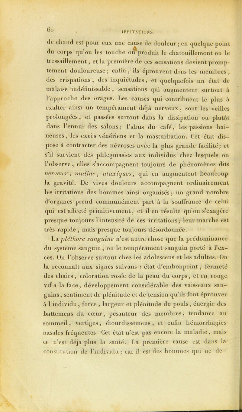 de chaud est pour eux une cause de douleur; en quelque point du corps qu'on les touche oi^produit le chatouillement ou le tressaillement, et la première de ces sens-ations devient promp- tement douloureuse; enfin, ils éprouvent d;ns les membres, des crispations , des inquiétudes, et quelquefois un état de malaise indéfinissable , sensations qui augmentent surtout à l'approche des orages. Les causes qui contribuent le plus à exalter ainsi un tempérament déjà nerveux, sont les veilles prolongées, et passées surtout dans la dissipation ou plutôt dans l'ennui des salons; l'abus du café, les passions hai- neuses, les excès vénériens et la masturbation. Cet état dis- pose à contracter des névroses avec la plus grande facilité; et s'il survient des phlegmasies aux individus chez lesquels on l'observe, elles s'accompagnent toujours de phénomènes dits nerveux, malins^ ataxiques, qui en augmentent beaucoup la gravité. De vives douleurs accompagnent ordinairement les irritations des hommes ainsi organisés; un grand nombre d'organes prend communément part à la souffrance de celui qui est affecté primitivement, et il en résulte qu'on s'exagère presque toujours l'intensité de ces irritations; leur marche est très-rapide , mais presque toujours désordonnée. La pléthore sanguine n'est autre chose que la prédominance du système sanguin, ou le tempérament sanguin porté à l'ex- cès. On l'observe surtout chez les adolesceus et les adultes. On la reconnaît aux signes suivans : état d'embonpoint, fermeté des chairs, coloration rosée de la peau du corps, et en rouge vif à la face, développement considérable des vaisseaux san- guins, sentiment de plénitude et de tension qu'ils fout éprouver à rindividu, force, largeur et plénitude du pouls, énergie des battemens du cœur, pesanteur des membres, tendance au sommeil, vertiges, étourdissemens, et enfin hémorrhagies nasales fréquentes. Cet état n'est pas encore la maladie , mais ce n'est déjà plus la santé. La première cause est dans la constitution de l'individu; car il est des hommes qui ne de-