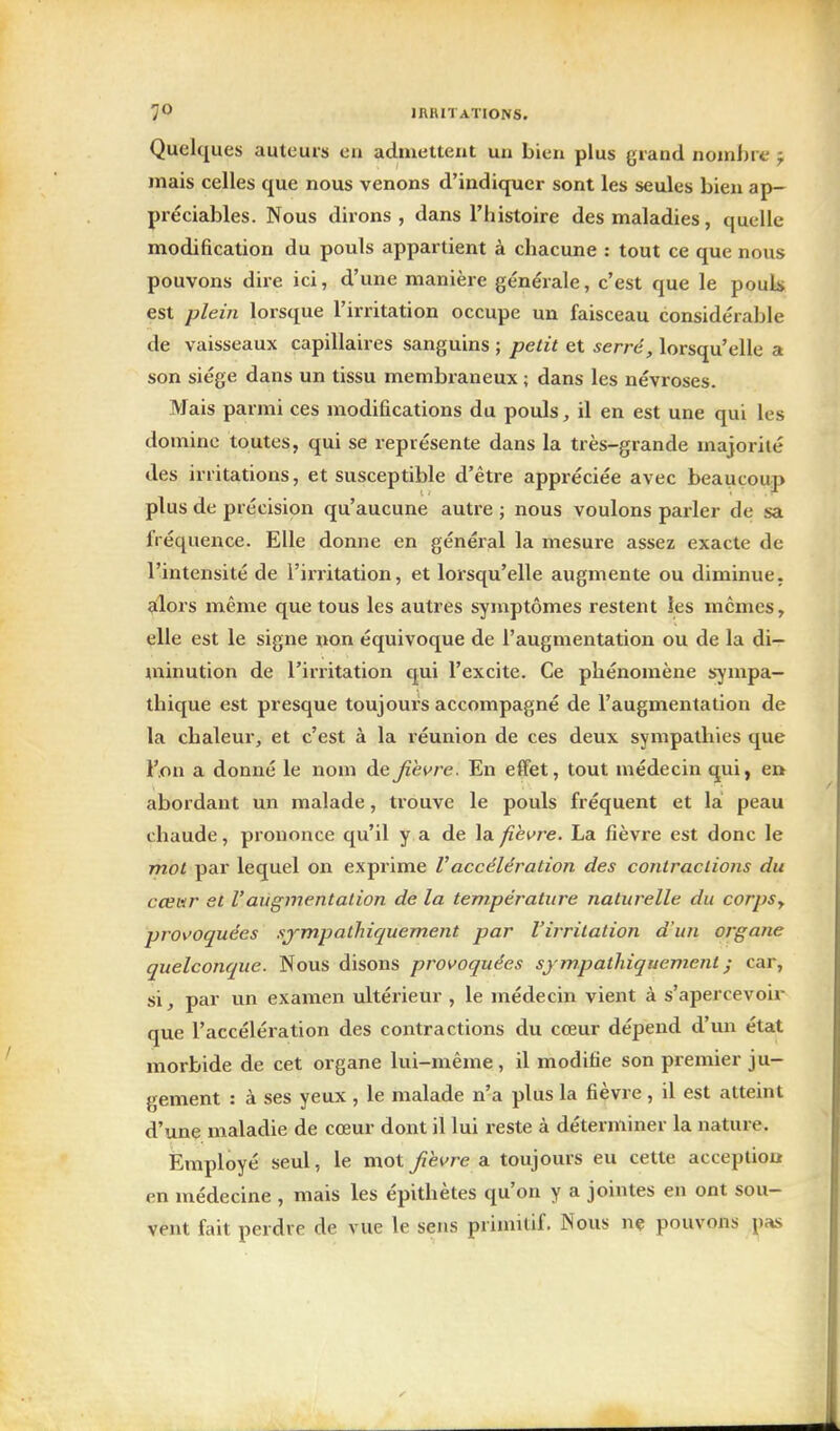 Quelques auteurs en admettent uii bien plus grand nombre f mais celles que nous venons d'indiquer sont les seules bien ap- préciables. Nous dirons, dans l'histoire des maladies, quelle modification du pouls appartient à chacune : tout ce que nous pouvons dire ici, d'une manière générale, c'est que le pouls est plein lorsque l'irritation occupe un faisceau considérable de vaisseaux capillaires sanguins ; petit et serré, lorsqu'elle a son siège dans un tissu membraneux ; dans les névroses. Mais parmi ces modifications du pouls, il en est une qui les domine toutes, qui se représente dans la très-grande majorité des irritations, et susceptible d'être appréciée avec beaucoup plus de précision qu'aucune autre ; nous voulons parler de sa fréquence. Elle donne en général la mesure assez exacte de l'intensité de l'irritation, et lorsqu'elle augmente ou diminue, alors même que tous les autres symptômes restent les mêmes, elle est le signe non équivoque de l'augmentation ou de la di- minution de l'irritation qui l'excite. Ce phénomène sympa- thique est presque toujours accompagné de l'augmentation de la chaleur, et c'est à la réunion de ces deux sympathies que l'on a donné le nom de fièvre. En effet, tout médecin qui, er» abordant un malade, trouve le pouls fréquent et la peau chaude, prononce qu'il y a de la fièvre. La fièvre est donc le mot par lequel on exprime Vaccélération des contractions du cœar et V augmentation de la température naturelle du corpSy provoquées sjmpalhiquement par l'irritation d'un organe quelconque. Nous disons provoquées sympatliiquevient ; car, si, par un examen ultérieur , le médecin vient à s'apercevoir que l'accélération des contractions du cœur dépend d'un état morbide de cet organe lui-même, il modifie son premier ju- gement : à ses yeux , le malade n'a plus la fièvre, il est atteint d'une maladie de cœur dont il lui reste à déterminer la nature. Employé seul, le mot fihvre a toujours eu cette acception en médecine , mais les épithètes qu'on y a jointes en ont sou- vent fait perdre de vue le sens primitif. Nous nç pouvons pas