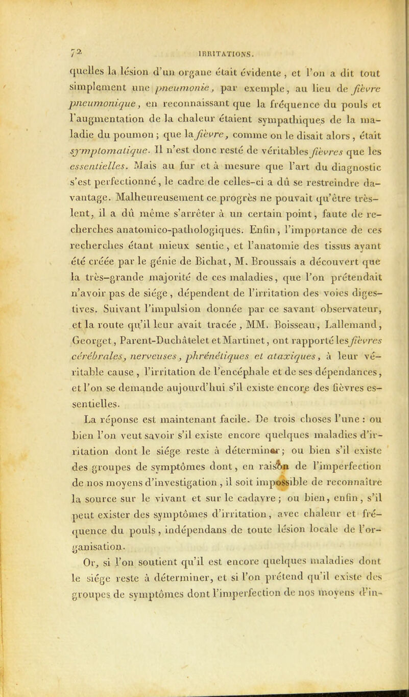 quelles la lésion d'ua organe était évidente , et l'on a dit tout simplement une pneumonie, par exemple, au lieu de fièvre pneumoniqiie, en reconnaissant que la fréquence du pouls et l'anymentation de la chaleur étaient sympadiiques de la ma- ladie du poumon ; que X^ fihvre, comme on le disait alors , était sjmplomalique. Il n'est donc resté de véritables fièvres que les essentielles. Mais au fur et à mesure que l'art du diagnostic s'est perfectionné, le cadre de celles-ci a dû se restreindre da- vantage. Malheureusement ce progrès ne pouvait qu'être très- lent, il a dû même s'ari'êter à un certain point, faute de re- cherches anatomico-pathologiques. Enfin, l'importance de ces recherches étant mieux sentie , et l'anatomie des tissus ayant été créée par le génie de Bichat, M. Broussais a découvert que la très-gz'ande majorité de ces maladies, que l'on prétendait n'avoir pas de siège , dépendent de l'irritation des voies diges- tives. Suivant l'impulsion donnée par ce savant obseiA'ateur, et la route qu'il leur avait tracée, MM. Boisseau, Lallemand, Georget, Parent-Duchatelet et Martinet, ont rapporté les^ètres cérébrales, nerveuses, phrénéliques et ataxiques, à leur vé- ritable cause , l'irritation de l'encéphale et de ses dépendances, et l'on se demande aujourd'hui s'il existe encore des fièvres es- sentielles. ' La réponse est maintenant facile. De trois choses l'une: ou bien l'on veut savoir s'il existe encore quelques maladies d'ir- ritation dont le siège reste à déterminai-; ou bien s'il existe des groupes de symptômes dont, en rais'^a de l'imperfection de nos moyens d'investigation , il soit impossible de reconnaître la source sur le vivant et sur le cadavre; ou bien, enfin, s'il peut exister des s>ymptômes d'irritation, avec chaleur et fré- quence du pouls, iudépendans de toute lésion locale de l'or- ganisation- Or, si l'on soutient qu'il est encore quelques maladies dont le siège reste à déterminer, et si l'on prétend qu'il existe des groupes de symptômes dont l'imperfection de nos moyens d'in-