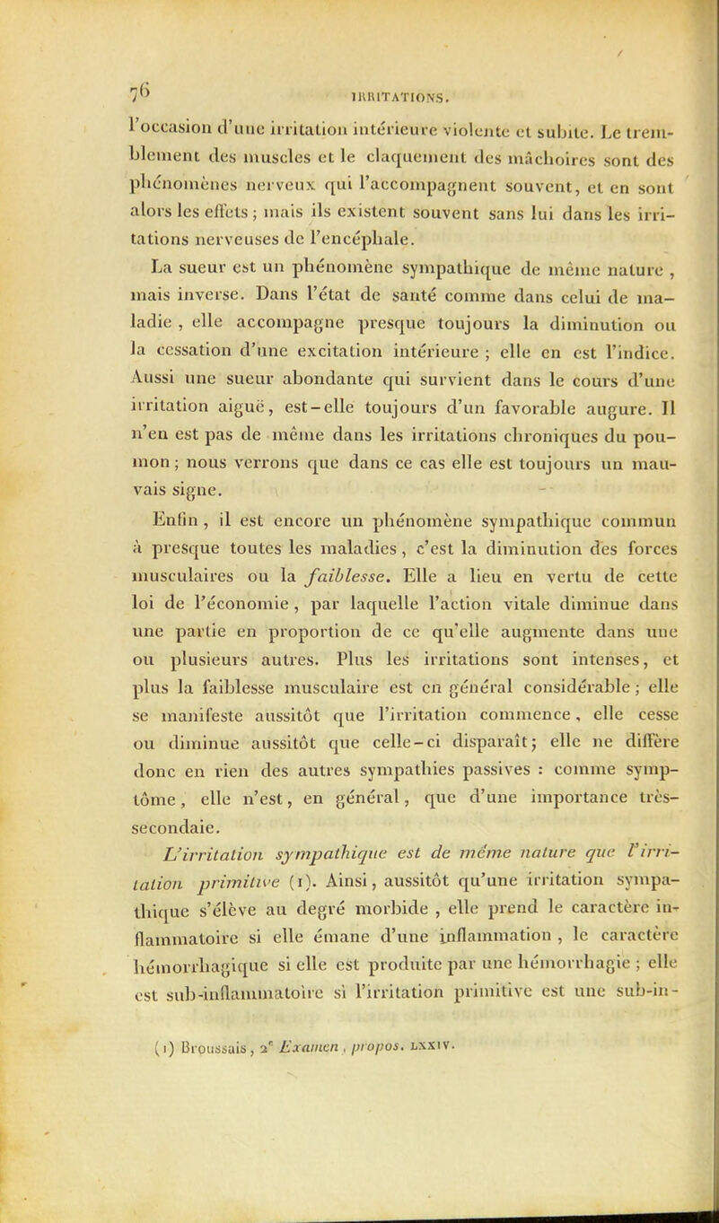 l'occasion d'une initalion intérieure violente et subite. Le trem- blement des muscles et le claquement des mâchoires sont des plicnomèiies nerveux qui l'accompagnent souvent, et en sont alors les eft'ets ; mais ils existent souvent sans lui dans les irri- tations nerveuses de l'encéphale. La sueur est un phénomène sympathique de même nature , mais inverse. Dans l'état de santé comme dans celui de ma- ladie , elle accompagne presque toujours la diminution ou la cessation d'une excitation intérieure ; elle en est l'indice. Aussi une sueur abondante qui survient dans le cours d'une irritation aiguë, est-elle toujours d'un favorable augure. Il n'en est pas de même dans les irritations chroniques du pou- mon ; nous verrons que dans ce cas elle est toujours un mau- vais signe. Enfin , il est encore un phénomène sympathique commun à presque toutes les maladies, c'est la diminution dès forces musculaires ou la faiblesse. Elle a lieu en vertu de cette loi de l'économie , par laquelle l'action vitale diminue dans une partie en proportion de ce quelle augmente dans une ou plusieurs auti'es. Plus les irritations sont intenses, et plus la faiblesse musculaire est en général considérable ; elle se manifeste aussitôt que l'irritation commence, elle cesse ou diminue aussitôt que celle-ci disparaîtj elle ne diffère donc en rien des autre» sympathies passives : comme symp- tôme , elle n'est, en général, que d'une importance très- secondaie. L'irritalion sympathique est de même nature que Virri- tation primitive (i). Ainsi, aussitôt qu'une irritation sympa- thique s'élève au degré morbide , elle prend le caractère in- flammatoire si elle émane d'une inflammation , le caractère hémorrhagique si elle est produite par une hémorrhagie ; elle est sub-inflammatoire si l'irritation primitive est une sub-in-