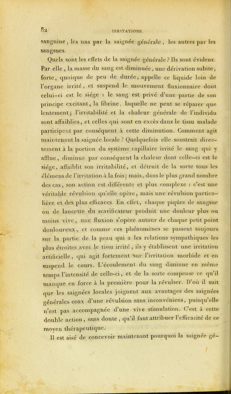 sanguine, les uns par la saignée générale , les autres par les sangsues. Quels sont les effets de la saignée générale ? Ils sont évidens. Par elle , la masse du sang est diminuée, une dérivation subite, forte, quoique de peu de durée, appelle ce liquide loin de l'organe irrité , et suspend le mouvement fluxionnaire dont celui-ci est le siège : le sang est privé d'une partie de son principe excitant, la fibrine, laquelle ne peut se réparer que lentement j l'irritabilité et la chaleur générale de l'individu sont affaiblies, et celles qui sont en excès dans le tissu malade participent par conséquent à cette diminution. Comment agit maintenant la saignée locale ? Quelquefois elle soustrait direc- tement à la portion du système capillaire irrité le sang qui y afflue, diminue par conséquent la chaleur dont celle-ci est le siège, affaiblit son irritabilité, et détruit de la sorte tous les élémens de l'irritation à la fois ; mais, dans le plus grand nombre des cas, son action est différente et plus complexe : c'est une véritable révulsion qu'elle opère, mais une révulsion particu- lière et des plus efficaces. En efl^t, chaque piqiire de sangsue ou de lancette du scarificateur produit une douleur plus ou moins vive, une fluxion s'opère autour de chaque petit point douloureux, et comme ces phénomènes se passent toujours sur la partie de la peau qui a les relations sympathiques les plus étroites avec le tissu irrité, ils y établissent une irritation artificielle, qui agit fortement sur l'irritation morbide et en suspend le cours. L'écoulement du sang diminue en même temps l'intensité de celle-ci, et de la sorte compense ce qu'il manque en force à la première pour la révulser. D'où il suit que les saignées locales joignent aux avantages des saignées générales ceux d'une révulsion sans inconvéniens, puisqu'elle n'est pas accompagnée d'une vive stimulation. Cest à cette double action , sans doute , qu'il faut attribuer l'efficacité de ce moyen thérapeutique. 11 est aisé de concevoir maintenant pourquoi la saignée gé- I