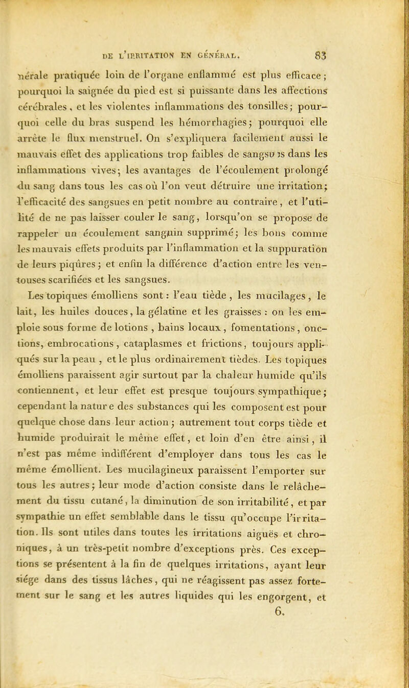 ■nérale pratiquée loin de l'organe enflammé est plus efTicace ; pourquoi la saignée du pied est si puissante dans les affections cérébrales, et les violentes inflammations des tonsilles ; pour- quoi celle du bras suspend les liémorrhagies j pourquoi elle arrête le flux menstruel. On s'expliquera facilement aussi le mauvais effet des applications trop faibles de sangsu îs dans les inflammations vives; les avantages de l'écoulement prolongé ■du sang dans tous les cas où l'on veut détruire une irritation; l'efficacité des sangsues en petit nombre au contraire , et l'uti- lité de ne pas laisser couler le sang, lorsqu'on se propose de rappeler un écoulement sangjuin supprimé^ lés bons comme les mauvais effets produits par l'inflammation et la suppuration de leurs piqûres et enfin la différence d'action entre les ven- touses scarifiées et les sangsues. Les topiques émolliens sont : l'eau tiède , les mucilages , le lait, les huiles douces, la gélatine et les graisses : on les em- ploie sous forme de lotions , bains locaux, fomentations , onc- tions, enabrocations, cataplasmes et frictions, toujours appli- qués sur la peau , et le plus ordinairement tièdes. Les topiques émolliens paraissent agir surtout par la chaleur humide qu'ils contiennent, et leur effet est presque toujours sympathique ; cependant la nature des substances qui les composent est pour quelque chose dans leur action 5 autrement tout corps tiède et humide produirait le même effet, et loin d'en être ainsi, il n'est pas même indifférent d'employer dans tous les cas le même émollient. Les mucilagineux paraissent l'emporter sur tous les autres j leur mode d'action consiste dans le relâche- ment du tissu cutané, la diminution de son irritabilité, et par sympathie un effet semblable dans le tissu qu'occupe l'irrita- tion. Ils sont utiles dans toutes les irritations aiguës et chro- niques, à un très-petit nombre d'exceptions près. Ces excep- tions se présentent à la fin de quelques irritations, ayant leur siège dans des tissus lâches, qui ne réagissent pas assez forte- ment sur le sang et les autres liquides qui les engorgent, et