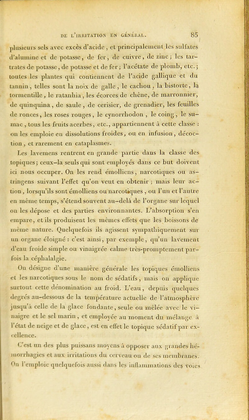 / plusieurs sels avec excès d'acide , et piincipaleinent les siiliates tl'alumiae et de potasse, de 1er, de cuivre, de zinc ; les tar- trates de potasse, de potasse et de fer ; l'acétate de plomb, etc. ; toutes les plantes qui contiennent de l'acide galliquc et du tannin , telles sont la noix de galle , le cachou, la bistortc, la tormentille, le ratanliia, les écorces de chêne, de marronnier, de quinquina, de saule , de cerisier, de grenadier, les feuilles de ronces, les roses rouges, le cynorrhodon , le coing , le su- mac , tous les fruits acerbes, etc., appartiennent à cette classe : on les emploie en dissolutions froides, ou en infusion, décoc- tion , et rarement en cataplasmes. Les lavemens rentrent en grande partie dans la classe des topiques; ceux-la seuls qui sont employés dans ce but doivent ici nous occuper. On les rend émolliens, narcotiques ou as- tringens suivant l'effet qu'on veut en obtenir ; mais leur ac- tion , lorsqu'ils sont émolliens ou narcotiques , ou l'un et l'autre en même temps, s'étend souvent au-delà de l'organe sur lequel ou les dépose et des parties environnantes. L'absorption s'en empare, et ils produisent les mêmes effets que les boissons de même nature. Quelquefois ils agissent sympathiquement sur im organe éloigné : c'est ainsi, par exemple, qu'un laVement d'eau froide simple ou vinaigrée calme très-promptement par- fois la céphalalgie. On désigne d'une manière générale les topiques émolliens et les narcotiques sous le nom de sédatifs, mais on applique surtout cette dénomination au froid. L'eau, depuis quelques degrés au-dessous de la température actuelle de l'atmosphère jusqu'à celle de la glace fondante, seule ou mêlée avec le vi- naigre et le sel marin , et employée au moment du mélange à l'état de neige et de glace, est en effet le topique sédatif par ex- < cllence. C'est un des plus puissans moyens à opposer aux }>randes hé- iiiorrhagies et aux irritations du cerveau ou de ses membranes. On l'emploie quelquefois aussi dans les inflammations des voies