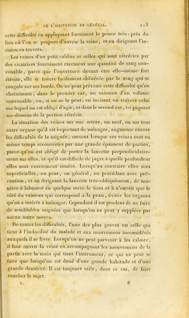 cette difficulté en appliquant fortement le pouce très-près du lieu où l'ou se propose d'ouvrir la veine, et en dirigeant l'in- cision en travers. Les veines d'un petit calibre et celles qui sont rétrécies par des cicatrices fournissent rarement une quantité de sang con- venable, parce que l'ouverture devant être elle-même fort étroite, elle se trouve facilement oblitérée par le sang qui se coagule sur ses bords. On ne peut prévenir cette difficulté qu'en choississant, dans le premier cas, un vaisseau d'un volume convenable , ou, si on ne le peut, en incisant en travers celui sur lequel on est obligé d'agir, et dans le second cas, en piquant au-dessous de la portion rétrécie. La situation des veines sur une artère, un nerf, ou surtout auti'e organe qu'il est important de ménager, augmente encore les difficultés de la saignée, surtout lorsque ces veines sont en même temps recouvertes par une grande épaisseur de parties, parce qu'on est obligé de porter la lancette perpendiculaire- ment sur elles, et qu'il est difficile de juger à quelle profondeur elles sont exactement situées. Lorsqu'au contraire elles sont superficielles, on peut, en général, en procédant avec pré- caution , et en dirigeant la lancette très-obliquement, de ma- nière à labourer en quelque sorte le tissu et à n'ouvrir que le côté du vaisseau ([ui correspond à la peau, éviter les organes qu'on a intérêt à ménager. Cependant il est prudent de ne faire de semblables saignées que lorsqu'on ne peut y suppléer par aucun autre moyen. De toutes les difficultés, l'une des plus graves est celle qui lient à l'indocilité du malade et aux mouvemens inconsidérés auxquels il se livre. Lorsqu'on ne peut parvenir à les calmer, il faut ouvrir la veine en accompagnant les mouvemens de la partie avec la main qui tient l'instrument, ce qui ne peut se faire que lorsqu'on est doué d'une grande habitude et d'une grande dextérité. Il est toujours utile, dans ce cas, de faire coucher le sujet. !.. fi