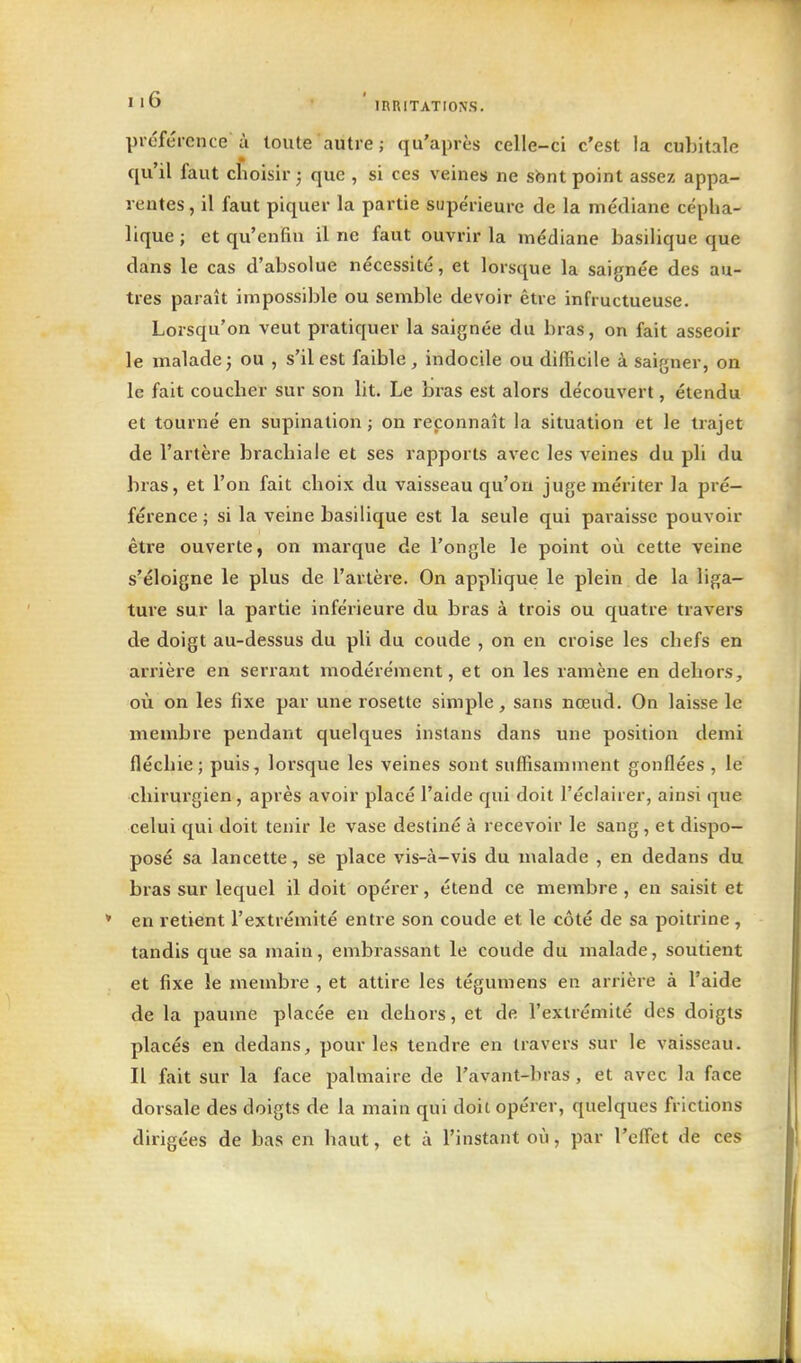 ' ' 6 • ' IRKITATIONS. préférence à toute autre; qu'après celle-ci c'est la cubitale qu'il faut choisir^ que , si ces veines ne sbnt point assez appa- rentes , il faut piquer la partie supérieure de la médiane cépha- lique ; et qu'enfin il ne faut ouvrir la médiane basilique que dans le cas d'absolue nécessité, et lorsque la saignée des au- tres paraît impossible ou semble devoir être infructueuse. Lorsqu'on veut pratiquer la saignée du bras, on fait asseoir le malade; ou , s'il est faible , indocile ou difficile à saigner, on le fait coucber sur son lit. Le bras est alors découvert, étendu et tourné en supination ; on reconnaît la situation et le trajet de l'artère brachiale et ses rapports avec les veines du pli du bras, et l'on fait choix du vaisseau qu'on juge mériter la pré- férence ; si la veine basilique est la seule qui pai-aissc pouvoir être ouverte, on marque de l'ongle le point où cette veine s'éloigne le plus de l'artère. On applique le plein de la liga- ture sur la partie inférieure du bras à trois ou quatre travers de doigt au-dessus du pli du coude , on en croise les chefs en arrière en serrant modérément, et on les ramène en dehors, où on les fixe par une rosette simple, sans nœud. On laisse le membre pendant quelques instans dans une position demi fléchie; puis, lorsque les veines sont suffisamment gonflées , le chirurgien, après avoir placé l'aide qui doit l'éclairer, ainsi que celui qui doit tenir le vase destiné à recevoir le sang, et dispo- posé sa lancette, se place vis-à-vis du malade , en dedans du bras sur lequel il doit opérer, étend ce membre , en saisit et en retient l'extrémité entre son coude et le côté de sa poitrine , tandis que sa main, embrassant le coude du malade, soutient et fixe le membre , et attire les tégumens en arrière à l'aide de la paume placée en dehors, et de l'extrémité des doigts placés en dedans, pour les tendre en travers sur le vaisseau. Il fait sur la face palmaire de l'avant-bras , et avec la face dorsale des doigts de la main qui doit opérer, quelques frictions dirigées de bas en haut, et à l'instant où, par l'effet de ces