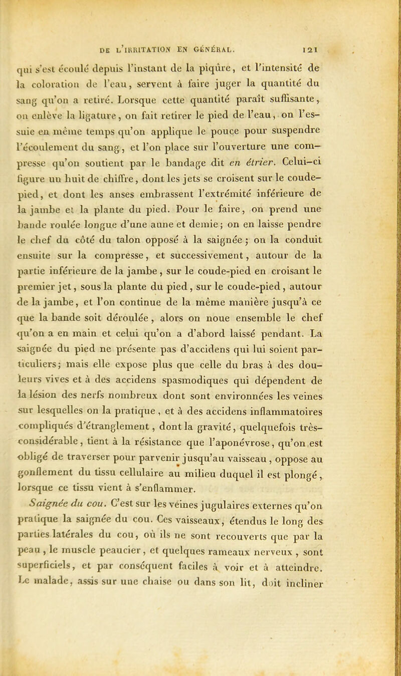 qui s'est écoulé depuis l'instant de la piqûre, et l'intensité de ia coloration de l'eau, servent à faire juger la quantité du sang qu'on a retiré. Lorsque cette quantité paraît suffisante, ou enlève la ligature, on fait retirer le pied de l'eau, on l'es- suie en même temps qu'on applique le pouce pour suspendre l'écoulement du sang, et l'on place sur l'ouverture une com- presse qu'on soutient par le bandage dit en étrier. Celui-ci figure un huit de chiffre, dont les jets se croisent sur le coude- pied, et dont les anses embrassent l'extrémité inférieure de la jambe el la plante du pied. Pour le faire, on prend une bande roulée longue d'une aune et demie ; on en laisse pendre le chef du côté du talon opposé à la saignée j on la conduit ensuite sur la compresse, et successivement, autour de la partie inférieure de la jambe , sur le coude-pied en croisant le premier jet, sous la plante du pied, sur le coude-pied, autour de la jambe, et l'on continue de la même manière jusqu'à ce que la bande soit déroulée, alors on noue ensemble le chef <pi'on a en main et celui qu'on a d'abord laissé pendant. La saignée du pied ne présente pas d'accidens qui lui soient par- ticuliers; mais elle expose plus que celle du bras à des dou- leurs vives et à des accidens spasmodiques qui dépendent de la lésion des nerfs nombreux dont sont environnées les veines sur lesquelles on la pratique , et à des accidens inflammatoires compliqués d'étranglement, dont la gravité, quelquefois très- considérable , tient à la résistance que l'aponévrose, qu'on est obhgé de traverser pour parvenir jusqu'au vaisseau , oppose au gonflement du tissu cellulaire au miheu duquel il est plongé, lorsque ce tissu vient à s'enflammer. Saignée du cou. C'est sur les veines jugulaires externes qu'on pratique la saignée du cou. Ces vaisseaux, étendus le long des parties latérales du cou, où ils ne sont recouverts que par la peau , le muscle peaucier, et quelques rameaux nerveux , sont superficiels, et par conséquent faciles à voir et à atteindre, malade, assis sur une chaise ou dans son lit, doit incliner