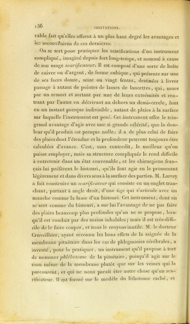 JHUITATIOKS. rable fait qu'elles offrent à un plus haut degré les avantages et lea inconvduiens de ces dernières. On se sert pour pratiquer les scarifications d'un instrument compliqué, imaginé depuis fort long-temps, et nommé à cause de son usage scarificateur^ Il est composé d'une sorte de boîte de cuivre ou d'argent, de forme cubique , qui présente sur une de ses faces douze, seize ou vingt fentes, destinées à livrer passage à autant de pointes de lames de lancettes, qui, mues par un ressort et sortant par une de leurs extrémités et ren- trant par l'autre en décrivant au dehors un demi-cercle, font en un instant presque indivisible , autant de plaies à la surface sur laquelle l'instrument est posé. Cet instrument offre le très- grand avantage d'agir avec une si grande célérité, que la dou- leur qu'il produit est presque nulle ; il a de plus celui de faire des plaies dont l'étendue et la profondeur peuvent toujours être calculées d'avance. C'est, sans contredit, le meilleur qu'on puisse employer, mais sa structure compliquée le rend difficile à entretenir dans un état convenable , et les chirurgiens fran- çais lui préfèrent le bistouri, qu'ils font agir en le promenant légèrement et dans divers sens à la surface des parties. M. Larrey a fait construire un scarificateur qui consiste en un onglet tran- chant, partant à angle droit, d'une tige qui s'articule avec un manche comme la lame d'un bistouri. Cet instrument, dont on se sert comme du bistouri, a sur lui l'avantage de ne pas faire des plaies beaucoup plus profondes qu'on ne se propose, lors- qu'il est conduit par des mains inhabiles; mais il est très-diffi- cile de le faire couper, et nous le croyons inutile. M. le docteur Cruveilhier, ayant reconnu les bons effets de la saignée de la membrane pituitaire dans les cas de phlegmasies cérébrales, a inventé, pour la pratiquer. un instrument qu'il propose à tort de nommerphlébotojiie de la pituitaire, puisqu'il agit sur le tissu même de la membrane plutôt que sur les veines qui la parcourent, et qui ne nous paraît être autre chose qu'un sca- rificateur. Il e.st formé sur le modèle du lithotome caché, et