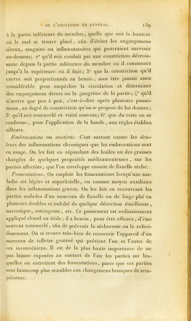 à la partie inférieure du membre, quelle que soit la hauteur où le mal se trouve placé, afin d'éviter les engorgemens séreux, sanguins ou inflammatoires qui pourraient survenir au-dessous; 2° qu'il soit conduit par une constriction décrois- sante depuis la partie inférieure du membre où il commence jusqu'à la supérieure où il finit j 3° que la constriction qu'il exerce soit proportionnée au besoin, sans être jamais assez considérable pour empêcher la circulation et déterminer des engorgemens divers ou la gangrène de la partie ; l^° qu'il n'arrive que peu à peu, c'est-à-dire après plusieurs panse- mens , au degré de constriction qu'on se propose de lui donner ; 5 qu'il soit renouvelé et visité souvent^ 6° que du reste on se conforme , pour l'apphcation de la bande , aux règles établies ailleurs. Embrocations ou onctions. C'est surtout contre les dou- leurs des inflammations chroniques que les embrocations sont en usage. On les fait en répandant des huiles ou des graisses chargées de quelques propriétés médicamenteuses, sur les parties affectées, que l'on enveloppe ensuite de flanelle sèche. Fomentalions. On emploie les fomentations lorsqu'une ma- ladie est légère et superficielle, ou comme moyen auxiliaire dans les inflammations graves. On les fait en recouvi-ant les parties malades d'un morceau de flanelle ou de linge plié en plusieurs doubles et imbibé de quelque décoction émoUiente , narcotique, astringente, etc. Ce pansement est ordinairement appliqué chaud ou tiède ; il a besoin , pour être efiicace , d'être souvent renouvelé, afin de prévenir la sécheresse ou le refroi- dissement. On se trouve très-bien de recouvrir l'appareil d'un morceau de taffetas gommé qui prévient l'un et l'autre de ces inconvéniens. Il est de la plus haute importance de ne pas laisser exposées au contact de l'air les parties sur les- quelles on entretient des fomentalions, parce que ces parties sont beaucoup plus sensibles aux changemens brusques de tem- pérature.