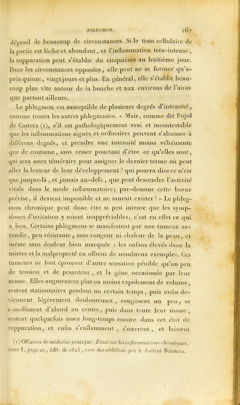 (IJpentl tle beaucoup de circonstances. Si le tissu cellulaire de la partie est lâche et abondant, et l'inllammation très-intense, la suppuration peut s'établir du cinquième au huitième jour. Dans les circonstances opposées, elle peut ne se former qu'a- pi'ès quinze, vingt jours et plus. En général, elle s'établit beau- coup plus vite autour de la bouche et aux environs de l'anus que partout ailleurs. Le phlegmon est susceptible de plusieurs degrés d'intensité , comme toutes les autres phlegmasies. « Mais, comme dit Pujol de Castres (ij, s'il est pathologiquement vrai et incontestable que les inflammations aiguës et ordinaires peuvent s'abaisser à ditFérens degrés, et prendre une intensité moins véhémente que de coutume, sans cesser pourtant d'être ce qu'elles sont, qui sera assez téméraire pour assigner le dernier terme où peut aller la lenteur de leur développement ? qui pourra dire ce n'est que jusque-là , et jamais au-delà , que peut descendre l'activité vitale dans le mode inflammatoire ; par-dessous cette borne précise, il devient impossible et ne saurait exister? » Le phleg- mon chronique peut donc être si peu intense que les symp- àômes d'irritation y soient inappréciables; c'est en efliet ce qui a lieu. Certains phlegmons se manifestent par une tumeur ar- rondie, peu résistante, sans rougeur ni chaleur de la peau, et même sans douleur bien marquée : les en fans, élevés dans la misère et la malpropreté en oftVent de nombreux exemple'<. Ces tumeurs ne font éprouver d'autre sensation pénible qu'un peu de tension et de pesanteur , et la gêne occasionée par leur masse. Elles augmentent plus ou moins rapidement de volume, restent stationnaires pendant un certain temps, puis enfin de- viennent légèrement douloureuses , rougissent un peu, se i inolhssent d'abord au centre, puis dans toute leur masse, restent quelquefois assez long-temps encore dans cet état de suppuration, et enfin s'enflamment , s'ouvrent, et laissent ( I ) OEufies de médecine pralique ; Essai sur les inflammations rhioniriues, tome I, pafje 20 , édit. de 1823 , iivcc dusadtlilion'-. p;ir le iloclciir Boisseau.