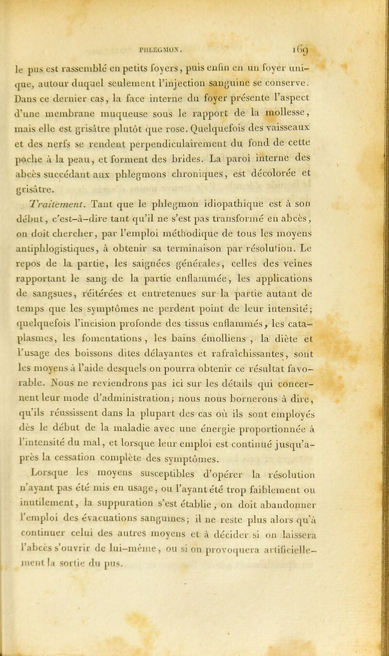 le pus est rassemble en petits foyers, puis enfin en un foyer uni- que, autour duquel seulement l'injection sanguine se conserve. Dans ce dernier cas, la face interne du foyer présente l'aspect d'une mcnibiane muqueuse sous le rapport de la mollesse, mais elle est grisâtre plutôt que rose. Quelquefois des vaisseaux et des nerfs se rendent perpendiculairement du fond de cette poche à la peau, et forment des brides. La paroi interne des abcès succédant aux phlegmons chroniques, est décolorée et grisâtre. Traitement. Tant que le phlegmon idiopathique est à son début, c'est-à-dire tant c[u'il ne s'est pas transformé en abcès, ou doit chercher, par l'emploi méthodique de tous les moyens antiphlogistiques, à obtenir sa terminaison par résolution. Le repos de la partie, les saignées générales, celles des veines rapportant le sang de la partie enflammée, les applications de sangsues, réitérées et entretenues sur la partie autant de temps que les symptômes ne perdent point de leur intensité; quelquefois l'incision profonde des tissus enflammés, les cata- plasmes, les fomentations, les bains émolliens , la diète et l'usage des boissons dites délayantes et rafraîchissantes, sont les moyens à l'aide desquels on pourra obtenir ce résultat favo- rable. Nous ne reviendrons pas ici sur les détails qui concer- nent leur mode d'administration; nous nous bornerons à dire, qu'ils réussissent dans la plupart des cas où ils sont employés dès le début de la maladie avec une énergie proportionnée à l'intensité du mal, et lorsque leur emploi est continué jusqu'a- près la cessation complète des symptômes. Lorsque les moyens susceptibles d'opérer la résolution n'ayant pas été mis en usage, ou l'ayant été trop faiblement ou inutilement, la suppuration s'est établie, on doit abandonner l'emploi des évacuations sangumes; U ne reste plus alors qu'à continuer celui des autres moyens et à décider si on laissera l'abcès s'ouvrir de lui-même, ou si on provoquera artificielle- ment la sortie du pus.