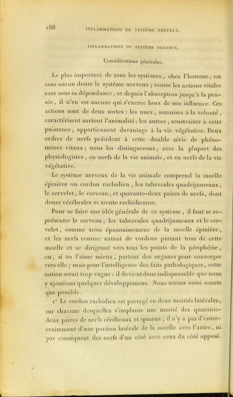 INFLAMMATIONS DU SYSTEMli JVERVKL'X. INFLAMMATIONS DU SVSTÈME NERVEUX. Considérations générales. Le plus important de tous les systèmes , chez riiomme, est sans aucun doute le système nerveux ; toutes les actions vitales sont sous sa dépendance , et depuis l'absorption jusrju'à la pen- sée, il n'en est aucune qui s'exerce hors de son influence. Ces actions sont de deux sortes : les unes , soumises à la volonté, caractérisent surtout l'animalité ; les autres , soustraites à cette puissance, appartiennent davantage à la vie végétative. Deux ordres de nerfs président à cette double série de phéno- mènes vitaux ; nous les distinguerons, avec la plupart des physiologistes , en nerfs de la vie animale, et en nerfs de la vie végétative. Le système nerveux de la vie animale comprend la moelle épinière ou cordon rachidien , les tubercules quadrijumeaux, le cervelet, le cerveau, et quarante-deux paires de nerfs, dont douze cérébrales et trente rachidiennes. Pour se faire une idée générale de ce système , il faut se re- présenter le cerveau, les tubercules quadrijumeaux et le cer- velet, comme trois épanouissemens de la moelle épinière, et les nerfs comme autant de cordons partant tous de cette moelle et se dirigeant vei's tous les points de la périphérie , ou, si on l'aime mieux, partant des organes pour converger vers elle ; mais pour l'intelligence des faits pathologiques, cette notion serait trop vague : il devient donc indispensable que nous y ajoutions quelques développemens. Nous serons aussi courts que possible. 1° Le cordon rachidien est partagé en deux moitiés latérales , sur chacune desquelles s'implante une moitié des quarante- deux paires de nerfs cérébraux et spinaux j il n'y a pas d'entre- croisement d'une portion latérale de la moelle avec l'autre , ni par conséquent des nerfs d'un côté avec ceux du côté opposé.