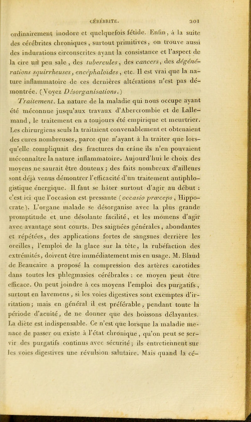 ordinairement inodore et quelquefois fétide. Enfin, à la suite des cérébrites chroniques, surtout primitives, on trouve aussi des indurations circonscrites ayant la consistance et l'aspect de la cire un peu sale , des tubercules ^ des cancers, des dégénc- rations squirrheuses, encéphaloïdes, etc. II est vrai que la na- ture inflammatoire de ces dernières altérations n'est pas dé- montvée. {Yoyez Désorganisalions.) Trailement. La nature de la maladie qui nous occupe ayant été méconnue jusqu'aux travaux d'Abercrombie et de Lalle- mand, le traitement en a toujours été empirique et meurtrier. Les chirurgiens seuls la traitaient convenablement et obtenaient des cures nombreuses, parce que n'ayant à la traiter que lors- qu'elle compliquait des fractures du crâne ils n'en pouvaient méconnaître la nature inflammatoire. Aujourd'hui le choix des moyens ne saurait être douteux ; des faits nombreux d'ailleurs sont déjà venus démontrer l'elficacité d'un traitement antiphlo- gistique énergique. Il faut se hâter surtout d'agir au début : c'est ici que l'occasion est pressante {occasio prœceps , Hippo- crate). L'oi'gaue malade se désorganise avec la plus grande promptitude et une désolante facilité, et les momens d'agir avec avantage sont courts. Des saignées générales, abondantes et répétées, des applications fortes de sangsues derrière les oreilles, l'emploi de la glace sur la tète, la rubéfaction des extrémités, doivent être immédiatement mis en usage. M. Blaud de Beaucaire a proposé la compression des artères carotides dans toutes les phlegmasies cérébrales : ce moyen peut être efficace. On peut joindre à ces moyens l'emploi des purgatifs , surtout en lavemens , si les voies digestives sont exemptes d'ir- ritation ; mais en général il est préférable, pendant toute la période d'acuité, de ne donner que des boissons délayantes. La diète est indispensable. Ce n'est que lorsque la maladie me- nace de passer ou existe ù l'état chronique , qu'on peut se ser- vir des purgatifs continus avec sécurité ; ils entretiennent sur les voies digestives une révulsion salutaire. Mais quand la cé-