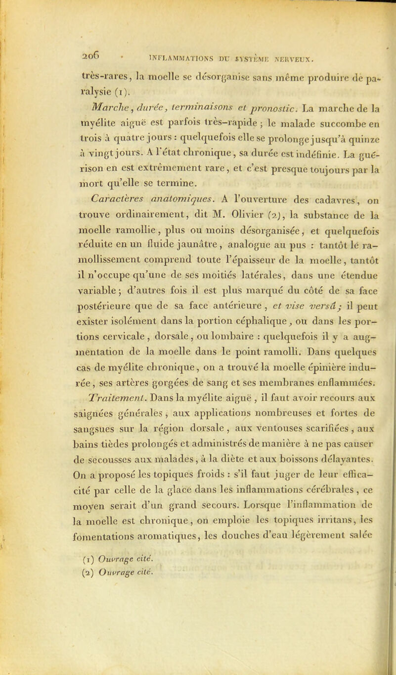 très-rares, la moelle se désorganise sans même produire de pa- ralysie (i). Marche, durée, terminaisons et pronostic. La marche de la myélite ai{;uë est parfois très-rapide ; le malade succombe en trois à quatre jours : quelquefois elle se prolonge jusqu'à quinze à vingt jours. A l'état chronique, sa durée est indéfinie. La gué- rison en est extrêmement rare, et c'est presque toujours par la mort qu'elle se termine. Caractères anatomiques. A l'ouverture des cadavres, on trouve ordinairement, dit M. Olivier la substance de la moelle ramollie, plus ou moins désorganisée, et quelquefois réduite en mi fluide jaunâtre , analogue au pus : tantôt lé ra- mollissement comprend toute l'épaisseur de la moelle, tantôt il n'occupe qu'une de ses moitiés latérales, dans une étendue variable ; d'autres fois il est plus marqué du côté de sa face postérieure que de sa face antérieure , et vise versâ • il peut exister isolément dans la portion céphalique, ou dans les por- tions cervicale , dorsale, ou lombaire : quelquefois il y a aug- mentation de la moelle dans le point ramolli. Dans quelques cas de myélite chronique, on a trouvé la moelle épinière indu- rée , ses artères gorgées de sang et ses membranes enflammées. Traitement. Dans la myélite aiguë , il faut avoir recours aux saignées générales, aux applications nombreuses et fortes de sangsues sur la région dorsale , aux ventouses scarifiées , aux bains tièdes prolongés et adniinistrés de manière à ne pas causer de secousses aux malades, à la diète et aux boissons délayantes. On a proposé les topiques froids : s'il faut juger de leur effica- cité par celle de la glace dans les inflammations cérébrales , ce moyen serait d'un grand secours. Lorsque l'inflammation de la moelle est chronique, on emploie les topiques irritans, les fomentations aromatiques, les douches d'eau légèrement salée (1) Outrage cité. (2) Ouvrage cité.