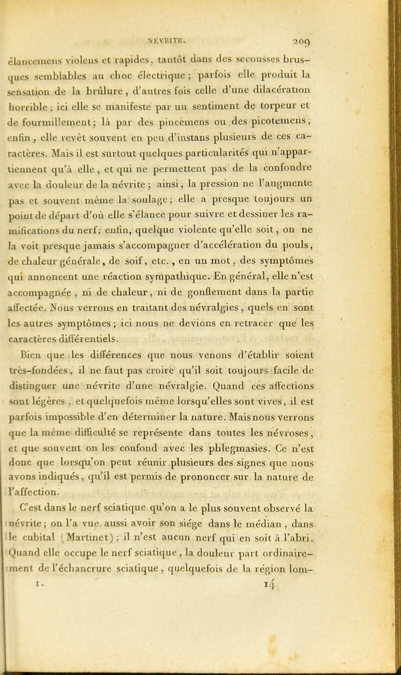 NÉVRITE. 20q élauceineus violeus et rapides, tantôt dans des secousses brus- ques semblables au choc électrique ; parfois elle produit la sensation de la brûlure, d'autres fois celle d'une dilacération horrible ; ici elle se manifeste par un sentiment de torpeur et de fourmillement; là par des pincemens ou des picotemens, enfin, elle revêt souvent en peu d'instans plusieurs de ces ca- ractères. Mais il est surtout quelques particularités qui n'appar- tiennent qu'à elle, et qui ne permettent pas de la confondre avec la douleur de la névrite ; ainsi, la pression ne l'augmente pas et souvent même la soulage ; elle a presque toujours un point de départ d'où elle s'élance pour suivre et dessiner les ra- mifications du nerf; enfin, quelque violente qu'elle soit, on ne la voit presque jamais s'accompagner d'accélération du pouls, de chaleur générale, de soif, etc., en un mot, des symptômes qui annoncent une réaction sympathique. En général, elle n'est accompagnée , ni de chaleur, ni de gonflement dans la partie affectée. IN'ous verrous en traitant des névralgies , quels en sont les autres symptômes ; ici nous ne devions en retracer que les caractères différentiels. Bien que les différences que nous venons d'établir soient très-fondées , il ne faut pas croire qu'il soit toujours facile de distinguer une névrite d'une névralgie. Quand ces affections sont légères , et quelquefois même lorsqu'elles sont vives, il est parfois impossible d'en déterminer la nature. Mais nous verrons que la même difficulté se représente dans toutes les névroses, et que souvent on les confond avec les phlegmasies. Ce n'est donc que lorsqu'on peut réunir plusieurs des signes que nous avons indiqués, qu'il est permis de prononcer sur la nature de l'affection. C'est dans le nerf sciatique qu'on a le plus souvent observé la névrite; on l'a vue aussi avoir son siège dans le médian , dans le cubital [ Martinet) ; il n'est aucun nerf qui en soit à l'abri. Quand elle occupe le nerf sciatique, la douleur part ordinaire- ment de l'échancrure sciatique, quelquefois de la région lom- i4