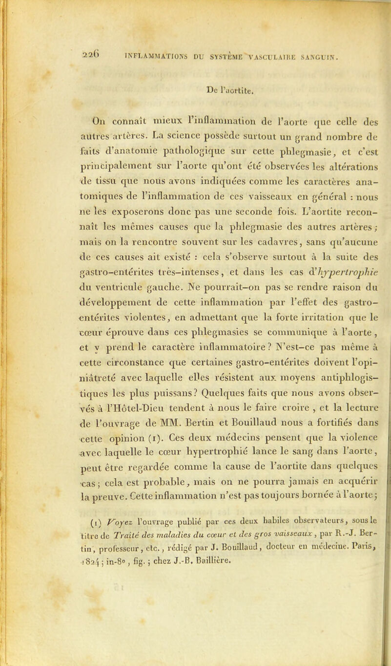 De ruoitite. On connaît mieux l'inflamnialion de l'aorte que celle des autres artères. La science possède surtout un grand nombre de faits d'anatomie pathologique sur cette phlegmasie, et c'est principalement sur l'aorte qu'ont été observées les altérations de tissu que nous avons indiquées comme les caractères ana- tomiques de l'inflammation de ces vaisseaux en général : nous ne les exposerons donc pas une seconde fois. L'aortite recon- naît les mêmes causes que la phlegmasie des autres artères ; mais on la rencontre souvent sur les cadavres, sans qu'aucune de ces causes ait existé : cela s'observe surtout à la suite des gastro-entérites très-intenses, et dans les cas à'hj^perirojjhie du ventricule gauche. Ne poun'ait-on pas se rendre raison du développement de cette inflammation par l'effet des gastro- entérites violentes, en admettant que la forte irritation que le cœur éprouve dans ces phlegmasies se communique à l'aorte, et V prend le caractère inflammatoire? N'est-ce pas même à cette circonstance que certaines gastro-entérites doivent l'opi- niâtreté avec laquelle elles résistent aux moyens antiphlogis- tiques les plus puissans? Quelques faits que nous avons obser- vés à l'Hôtel-Dieu tendent à nous le faire croire , et la lecture de l'ouvrage de MM. Bertin et Bouillaud nous a fortifiés dans cette opinion (i). Ces deux médecins pensent que la violence ^ivec laquelle le cœur hypertrophié lance le sang dans l'aorte, peut être regardée comme la cause de l'aortite dans quelques cas; cela est probable, mais ou ne pourra jamais en acquérir la preuve. Cette inflammation n'est pas toujours bornée àl'aortej (i) Voyez Touvrage publié par ces deux habiles observateurs, sous le titre de Traité des maladies du cœur et des gros vaisseaux, par R.-J. Ber- lin, professeur, clc., rédigé par J. Bouillaud, docteur en médecine. Paiis, iSa/î ; in-80 , fig. ; chez J.-B. Baillière.