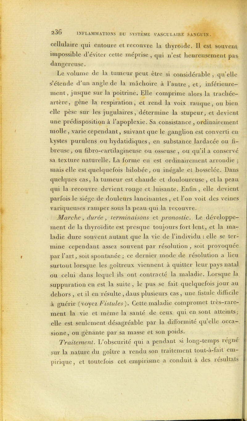 cellulaire qui entoure et recouvre la thyroïde. Il est souvent impossible d'éviter cette méprise , qui n'est heureusement pas dangereuse. Le volume de la tumeur peut être si considérable , qu'elle s'étende d'un angle de la mâchoire à l'autre, et, inférieure- ment, jusque sur la poitrine. Elle comprime alors la trachée- artère , gêne la respiration, et rend la voix rauque, ou bien elle pèse sur les jugulaires, détermine la stupeur, et devient une prédisposition à l'apoplexie. Sa consistance , ordinairement molle, varie cependant, suivant que le ganglion est converti en kystes puvulens ou hydatidiques, en substance lardacée ou fi- breuse, ou fibro-cartilagineuse ou osseuse , ou qu'il a conservé sa texture naturelle. La forme en est ordinairement arrondie ; mais elle est quelquefois bilobée, ou inégale et bosselée. Dans quelques cas, la tumeur est chaude et douloureuse , et la peau qui la recouvrée devient rouge et luisante. Enfin , elle devient parfois le siège de douleurs lancinantes , et l'on voit des veines vaiiqueuses ramper sous la peau qui la recouvre. Marche, durée, terminaisons et pronostic. Le développe- ment de la thyroidite est presque toujours fort lent, et la ma- ladie dure souvent autant que la vie de l'individu : elle se ter- mine cependant assez souvent par résolution , soit provoquée par l'art, soit spontanée ; ce dernier mode de résolution a lieu surtout lorsque les goitreux viennent à quitter leur pays natal ou celui dans lequel ils ont contracté la maladie. Lorsque la suppuration en est la suite, le pus se fait quelquefois jour au dehors , et il en résulte , dans plusieurs cas , une fistule difficile à guérir (yoyez Fistules). Cette maladie compromet très-rare- ment la vie et même la santé de ceux qui en sont atteints ; elle est seulement désagréable par la difformité qu'elle occa- sione, ou gênante par sa masse et son poids. Traitement. L'obscurité qui a pendant si long-temps régné sur la nature du goître a rendu son traitement tout-à-fait em- pirique , et toutefois cet empirisme a conduit à des résultats