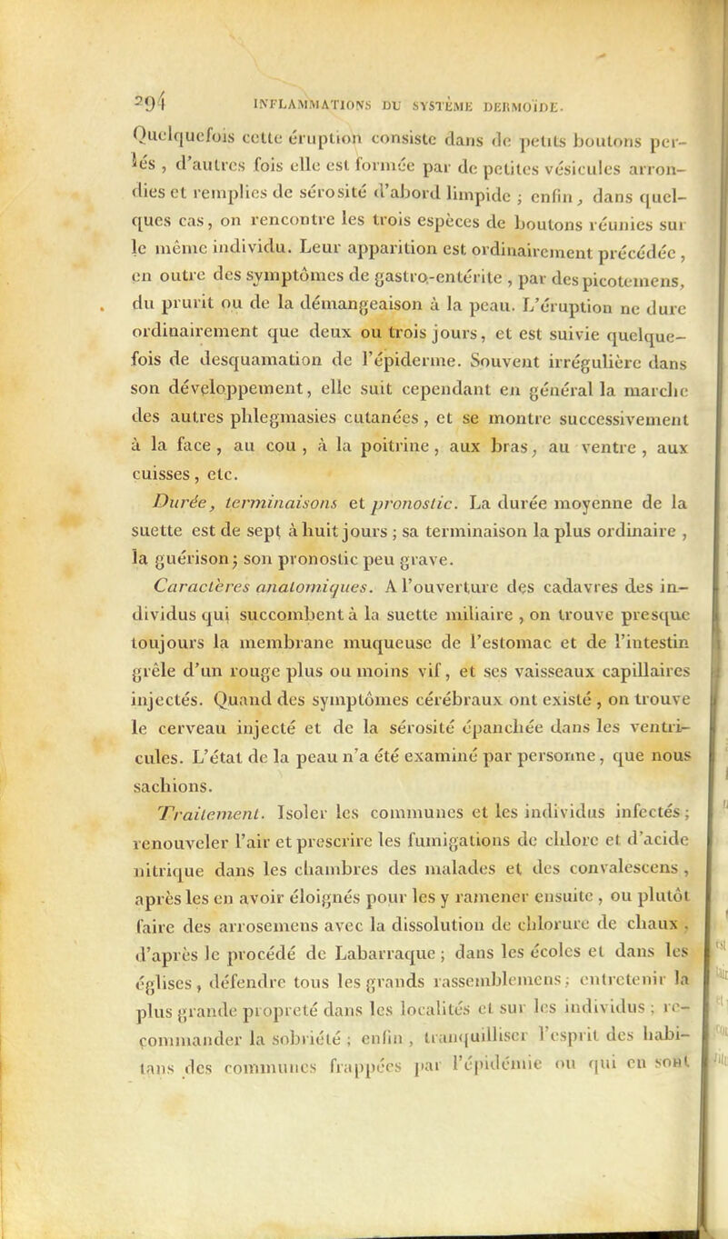 Quelquefois cette éruption consiste dans de petits boutons per- lés , d'autres fois elle est formée par de petites vésicules arron- dies et remplies de sérosité d'abord limpide ; enfin dans quel- ques cas, on rencontre les trois espèces de boutons réunies sur le même individu. Leur apparition est ordinairement précédée , en outre des symptômes de gaslro.-entérite , par des picotemens, du prurit ou de la démangeaison à la peau. L'éruption ne dure ordinairement que deux ou trois jours, et est suivie quelque- fois de desquamation de l'épiderme. Souvent irrégulière dans son développement, elle suit cependant en général la marche des autres phlegmasies cutanées, et se montre successivement à la face, au cou , à la poitrine, aux bras, au ventre , aux cuisses, etc. Durée, terminaisons et pronostic. La durée moyenne de la suette est de sept à huit jours ; sa terminaison la plus ordinaire , la guérison; son pronostic peu grave. Caractères analoniicjues. A l'ouverture dçs cadavres des ia- dividus qui succombent à la suette miliaire , on trouve presque toujours la membrane muqueuse de l'estomac et de l'intestin grêle d'un rouge plus ou moins vif, et ses vaisseaux capillaires injectés. Quand des symptômes cérébraux ont existé , on trouve le cerveau injecté et de la sérosité épanchée dans les ventri^ cules. L'état de la peau n'a été examiné par personne, que nous sachions. Traitement. Isoler les communes et les individus infectés ; renouveler l'air et prescrire les fumigations de chlore et d'acide nitrique dans les chambres des malades et des convalescens, après les en avoir éloignés pour les y ramener ensuite , ou plutôt faire des arrosemens avec la dissolution de chlorure de chaux , d'après le procédé de Labarraque ; dans les écoles et dans les églises, défendre tous les grands rassemblomens.; entretenir la plus grande propreté dans les localités et sur les individus ; rc- çommander la sobriété ; enfin , tran<{uilliscr l'esprit des habi- tans des communes frappées i^ar l'épidémie ou qui en sohI