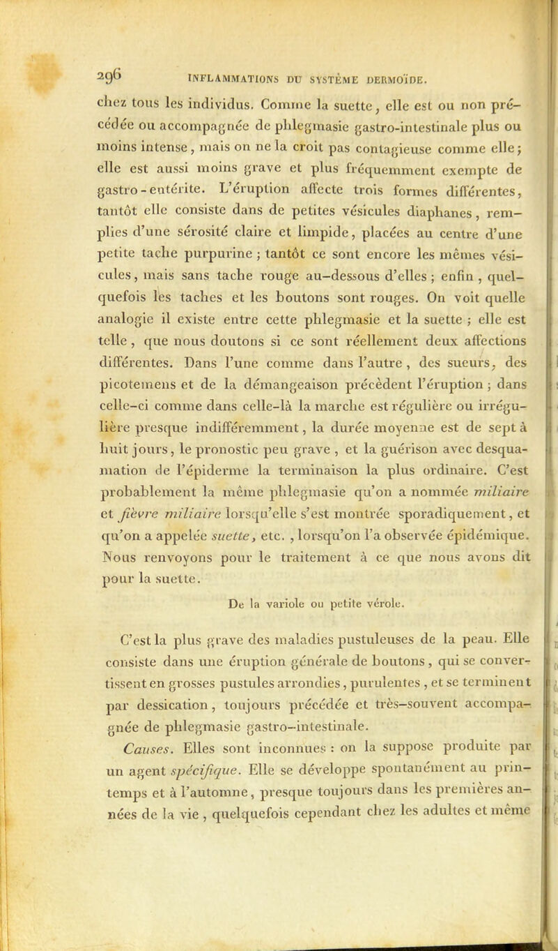 chez tous les individus. Comme la suette, elle est ou non pré- cédée ou accompagnée de plilegmasie gastro-intestinale plus ou moins intense, mais on ne la croit pas contagieuse comme elle; elle est aussi moins grave et plus fréquemment exempte de gastro-entérite. L'éruption affecte trois formes différentes, tantôt elle consiste dans de petites vésicules diaphanes, rem- plies d'une sérosité claire et limpide, placées au centre d'une petite tache purpurine ; tantôt ce sont encore les mêmes vési- cules, mais sans tache rouge au-dessous d'elles ; enfin , quel- quefois les taches et les boutons sont rouges. On voit quelle analogie il existe entre cette plilegmasie et la suette ; elle est telle, que nous doutons si ce sont réellement deux affections différentes. Dans l'une comme dans l'autre, des sueurs ^ des plcotemens et de la démangeaison précèdent l'éruption ; dans celle-ci comme dans celle-là la marche est régulière ou irrégu- Uère presque indifféremment, la durée moyenne est de sept à huit jours, le pronostic peu grave , et la guérison avec desqua- mation de l'épiderme la terminaison la plus ordinaire. C'est probablement la même plilegmasie qu'on a nommée miliaire et fièvre miliaire lorsqu'elle s'est montrée sporadiquement, et qu'on a appelée suette, etc. , lorsqu'on l'a observée épidéniique. Nous renvoyons pour le traitement à ce que nous avons dit pour la suette. De la variole ou petite vérole. C'est la plus grave des maladies pustuleuses de la peau. Elle consiste dans une éruption générale de boutons , qui se conver- tissent en gx'osses pustules arrondies, purulentes , et se terminent par dessication, toujours précédée et très-souvent accompa-, gnée de phlegmasie gastro-intestinale. Causes. Elles sont inconnues : on la suppose produite par un agent spécifique. Elle se développe spontanément au prin- temps et à l'automne, presque toujours dans les premières an- nées de la vie , quelquefois cependant chez les adultes et même