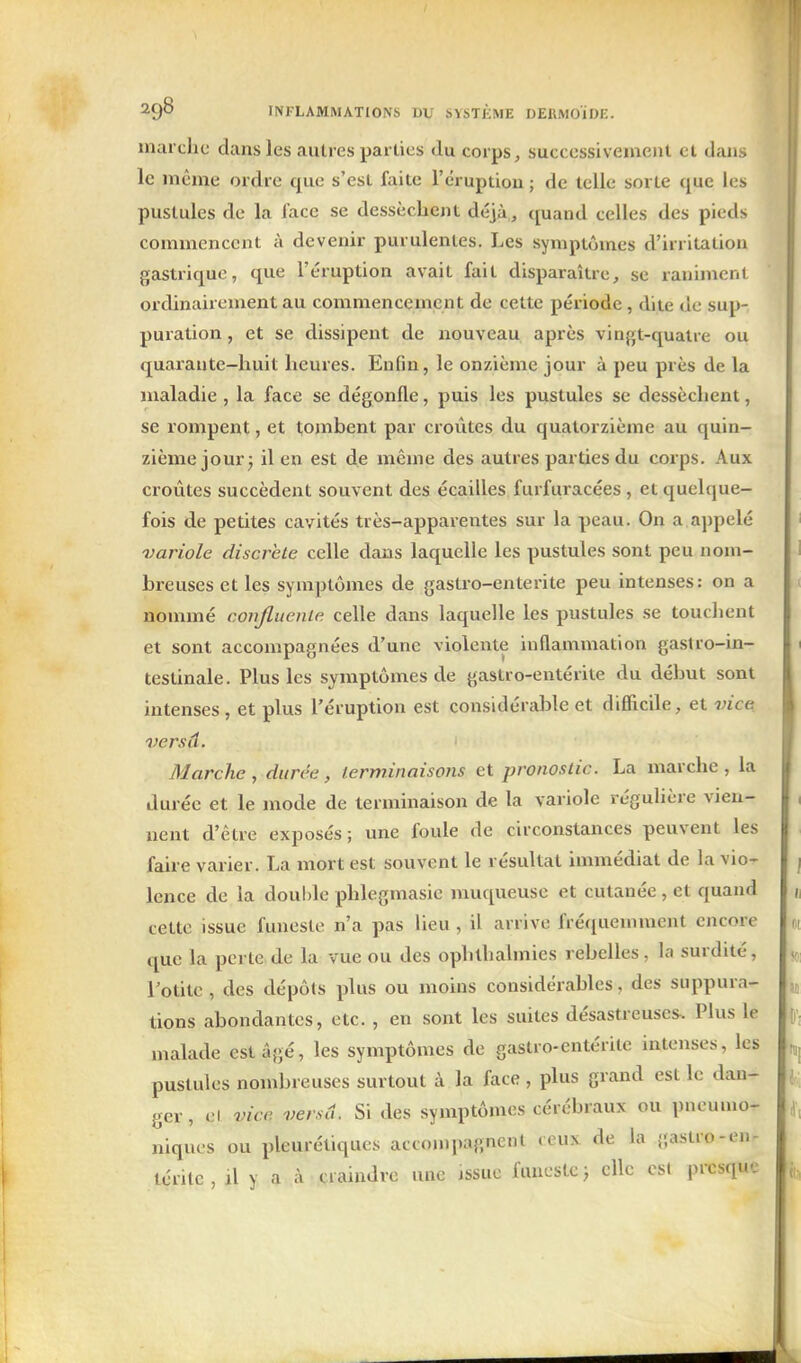 / INFLAMMATIONS DU SYSTÈME DEKMOÏDE. marche dans les autres parties du corps, successivement et dans le même ordre que s'est faite l'éruption ; de telle sorte que les pustules de la face se dessèchent déjà, quand celles des pieds commencent à devenir purulentes. Les symptômes d'irritation gastrique, que l'éruption avait fait disparaître, se raniment ordinairement au commencement de cette période, dite de sup- puration , et se dissipent de nouveau après vin{',t-qualre ou quarante-huit heures. Enfin, le onzième jour à peu près de la maladie , la face se dégonfle, puis les pustules se dessèchent, se rompent, et tombent par croûtes du quatorzième au quin- zième jour j il en est de même des autres parties du corps. Aux croûtes succèdent souvent des écailles furfuracées , et quelque- fois de petites cavités très-apparentes sur la peau. On a ajipelé variole discrète celle dans laquelle les pustules sont peu nom- breuses et les symptômes de gastro-enterite peu intenses: on a nommé conjluenle celle dans laquelle les pustules se touchent et sont accompagnées d'une violente inflammation gastro-in- testinale. Plus les symptômes de gastro-entérite du début sont intenses , et plus l'éruption est considérable et difficile, et vice versâ. Marche, durée, terminaisons et pronostic. La marche, la durée et le mode de terminaison de la variole régulière vien- nent d'être exposés; une foule de circonstances peuvent les faii-e varier. La mort est souvent le résultat immédiat de la vio- lence de la double phlegmasic muqueuse et cutanée, et quand cette issue funeste n'a pas lieu, il arrive fréciuemment encore que la perte de la vue ou des ophthalinies rebelles, la surdité, Totitc, des dépôts plus ou moins considérables, des suppura- tions abondantes, etc. , en sont les suites désastreuses. Plus le malade est âgé, les symptômes de gastro-entérite intenses, les pustules nombreuses surtout à la face, plus grand est le dan- ger , el vice verscl. Si des symptômes cérébraux ou pneumo- niques ou pleurétiques accompagnent «eux de la gastio-en- térite , il y a à craindre une issue funeste ; elle est presque